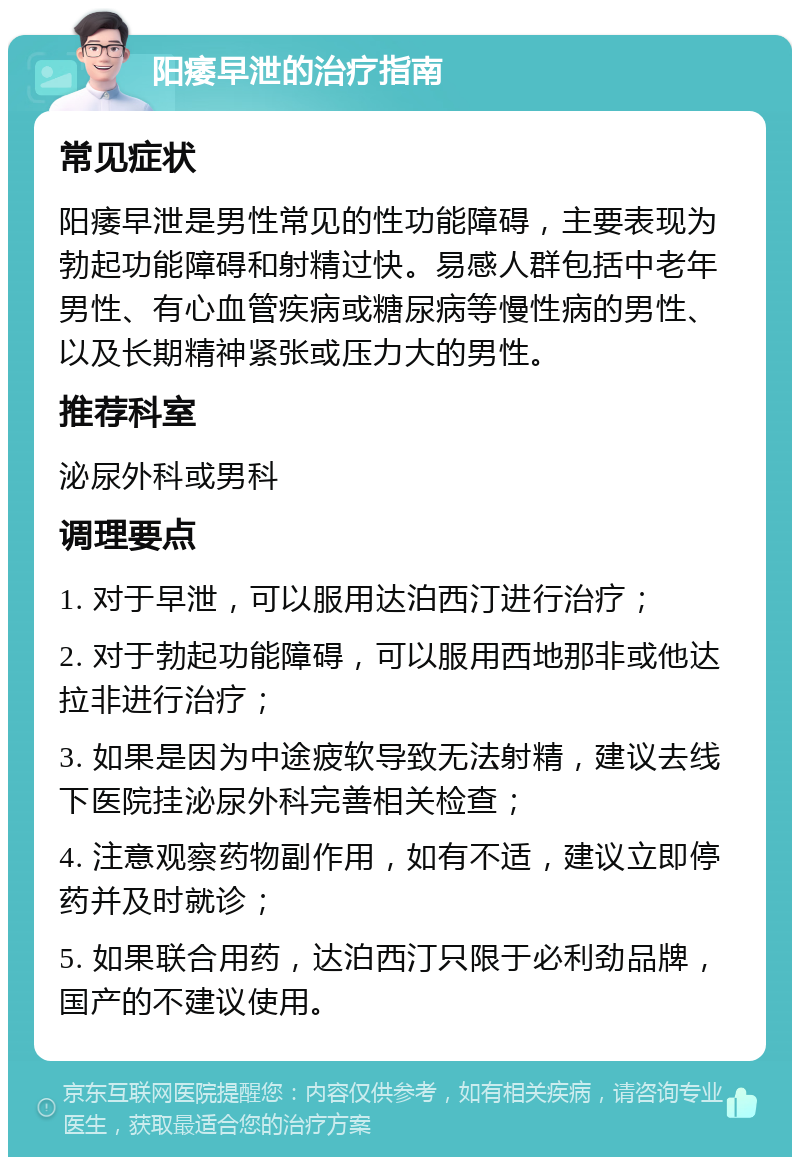 阳痿早泄的治疗指南 常见症状 阳痿早泄是男性常见的性功能障碍，主要表现为勃起功能障碍和射精过快。易感人群包括中老年男性、有心血管疾病或糖尿病等慢性病的男性、以及长期精神紧张或压力大的男性。 推荐科室 泌尿外科或男科 调理要点 1. 对于早泄，可以服用达泊西汀进行治疗； 2. 对于勃起功能障碍，可以服用西地那非或他达拉非进行治疗； 3. 如果是因为中途疲软导致无法射精，建议去线下医院挂泌尿外科完善相关检查； 4. 注意观察药物副作用，如有不适，建议立即停药并及时就诊； 5. 如果联合用药，达泊西汀只限于必利劲品牌，国产的不建议使用。