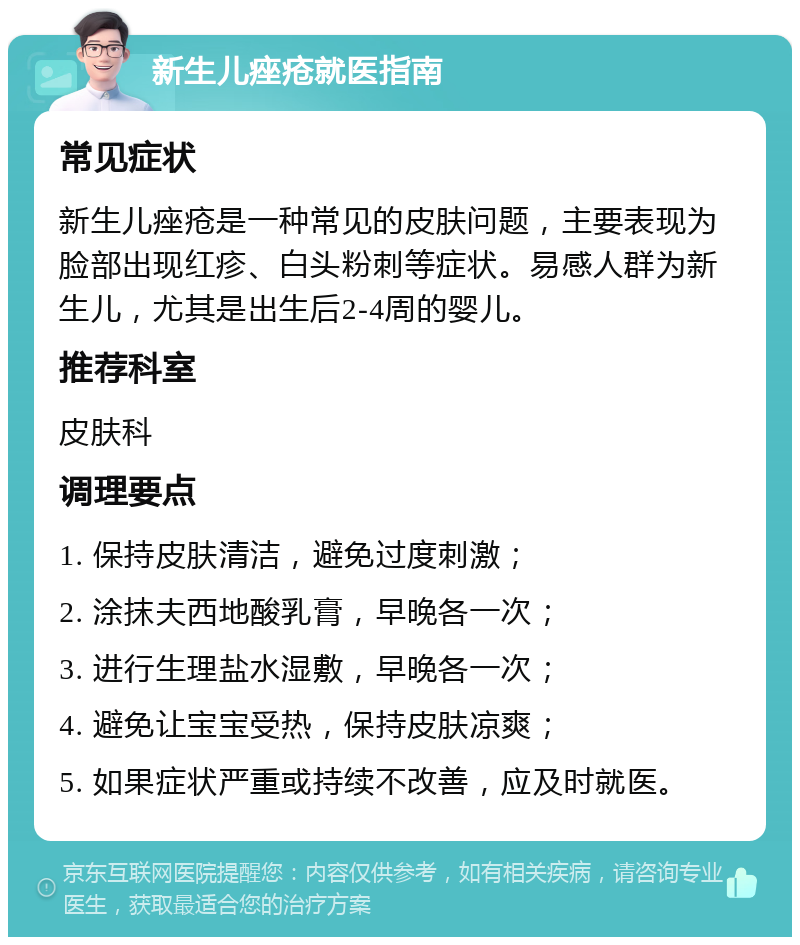 新生儿痤疮就医指南 常见症状 新生儿痤疮是一种常见的皮肤问题，主要表现为脸部出现红疹、白头粉刺等症状。易感人群为新生儿，尤其是出生后2-4周的婴儿。 推荐科室 皮肤科 调理要点 1. 保持皮肤清洁，避免过度刺激； 2. 涂抹夫西地酸乳膏，早晚各一次； 3. 进行生理盐水湿敷，早晚各一次； 4. 避免让宝宝受热，保持皮肤凉爽； 5. 如果症状严重或持续不改善，应及时就医。