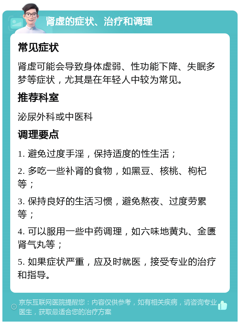 肾虚的症状、治疗和调理 常见症状 肾虚可能会导致身体虚弱、性功能下降、失眠多梦等症状，尤其是在年轻人中较为常见。 推荐科室 泌尿外科或中医科 调理要点 1. 避免过度手淫，保持适度的性生活； 2. 多吃一些补肾的食物，如黑豆、核桃、枸杞等； 3. 保持良好的生活习惯，避免熬夜、过度劳累等； 4. 可以服用一些中药调理，如六味地黄丸、金匮肾气丸等； 5. 如果症状严重，应及时就医，接受专业的治疗和指导。