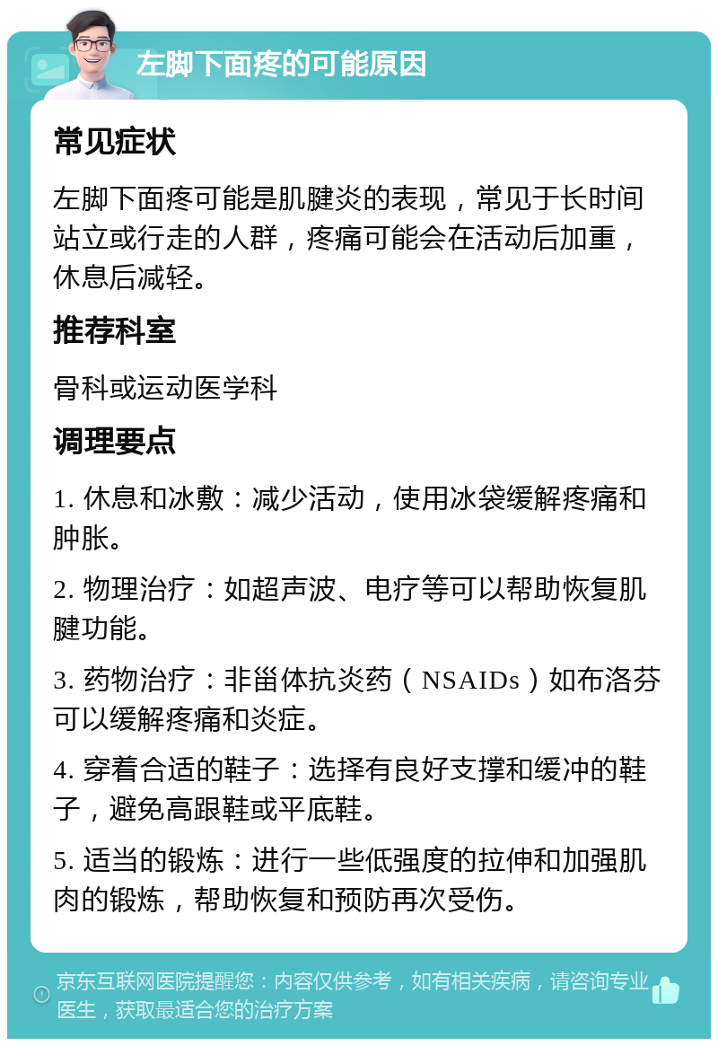 左脚下面疼的可能原因 常见症状 左脚下面疼可能是肌腱炎的表现，常见于长时间站立或行走的人群，疼痛可能会在活动后加重，休息后减轻。 推荐科室 骨科或运动医学科 调理要点 1. 休息和冰敷：减少活动，使用冰袋缓解疼痛和肿胀。 2. 物理治疗：如超声波、电疗等可以帮助恢复肌腱功能。 3. 药物治疗：非甾体抗炎药（NSAIDs）如布洛芬可以缓解疼痛和炎症。 4. 穿着合适的鞋子：选择有良好支撑和缓冲的鞋子，避免高跟鞋或平底鞋。 5. 适当的锻炼：进行一些低强度的拉伸和加强肌肉的锻炼，帮助恢复和预防再次受伤。