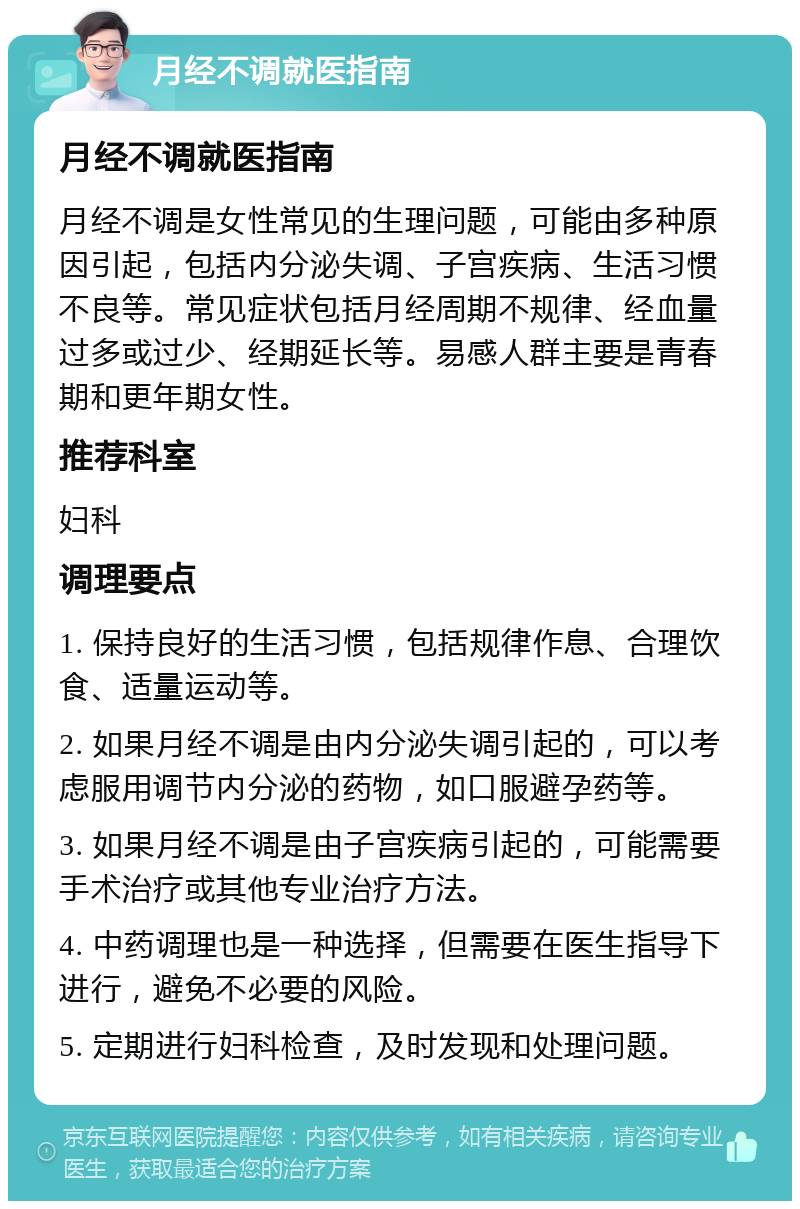 月经不调就医指南 月经不调就医指南 月经不调是女性常见的生理问题，可能由多种原因引起，包括内分泌失调、子宫疾病、生活习惯不良等。常见症状包括月经周期不规律、经血量过多或过少、经期延长等。易感人群主要是青春期和更年期女性。 推荐科室 妇科 调理要点 1. 保持良好的生活习惯，包括规律作息、合理饮食、适量运动等。 2. 如果月经不调是由内分泌失调引起的，可以考虑服用调节内分泌的药物，如口服避孕药等。 3. 如果月经不调是由子宫疾病引起的，可能需要手术治疗或其他专业治疗方法。 4. 中药调理也是一种选择，但需要在医生指导下进行，避免不必要的风险。 5. 定期进行妇科检查，及时发现和处理问题。