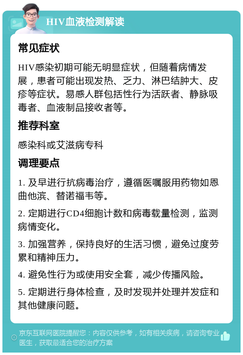 HIV血液检测解读 常见症状 HIV感染初期可能无明显症状，但随着病情发展，患者可能出现发热、乏力、淋巴结肿大、皮疹等症状。易感人群包括性行为活跃者、静脉吸毒者、血液制品接收者等。 推荐科室 感染科或艾滋病专科 调理要点 1. 及早进行抗病毒治疗，遵循医嘱服用药物如恩曲他滨、替诺福韦等。 2. 定期进行CD4细胞计数和病毒载量检测，监测病情变化。 3. 加强营养，保持良好的生活习惯，避免过度劳累和精神压力。 4. 避免性行为或使用安全套，减少传播风险。 5. 定期进行身体检查，及时发现并处理并发症和其他健康问题。