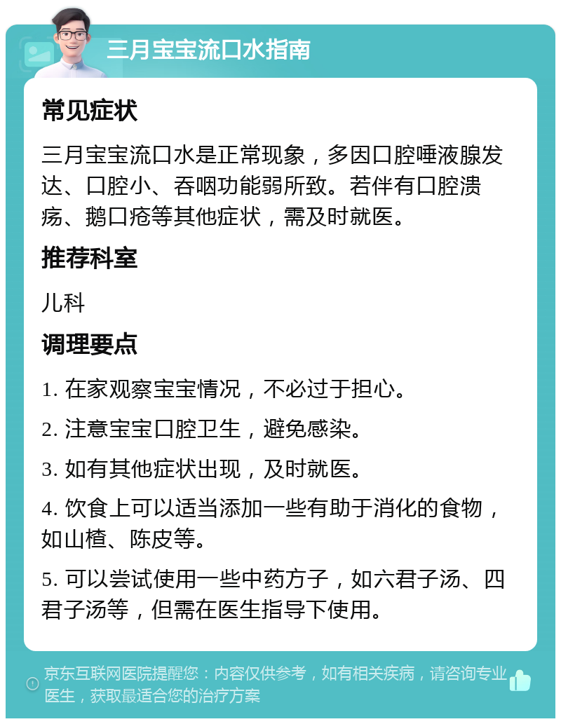 三月宝宝流口水指南 常见症状 三月宝宝流口水是正常现象，多因口腔唾液腺发达、口腔小、吞咽功能弱所致。若伴有口腔溃疡、鹅口疮等其他症状，需及时就医。 推荐科室 儿科 调理要点 1. 在家观察宝宝情况，不必过于担心。 2. 注意宝宝口腔卫生，避免感染。 3. 如有其他症状出现，及时就医。 4. 饮食上可以适当添加一些有助于消化的食物，如山楂、陈皮等。 5. 可以尝试使用一些中药方子，如六君子汤、四君子汤等，但需在医生指导下使用。