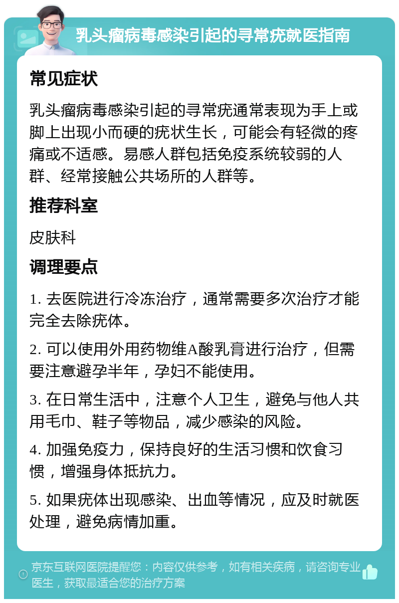 乳头瘤病毒感染引起的寻常疣就医指南 常见症状 乳头瘤病毒感染引起的寻常疣通常表现为手上或脚上出现小而硬的疣状生长，可能会有轻微的疼痛或不适感。易感人群包括免疫系统较弱的人群、经常接触公共场所的人群等。 推荐科室 皮肤科 调理要点 1. 去医院进行冷冻治疗，通常需要多次治疗才能完全去除疣体。 2. 可以使用外用药物维A酸乳膏进行治疗，但需要注意避孕半年，孕妇不能使用。 3. 在日常生活中，注意个人卫生，避免与他人共用毛巾、鞋子等物品，减少感染的风险。 4. 加强免疫力，保持良好的生活习惯和饮食习惯，增强身体抵抗力。 5. 如果疣体出现感染、出血等情况，应及时就医处理，避免病情加重。