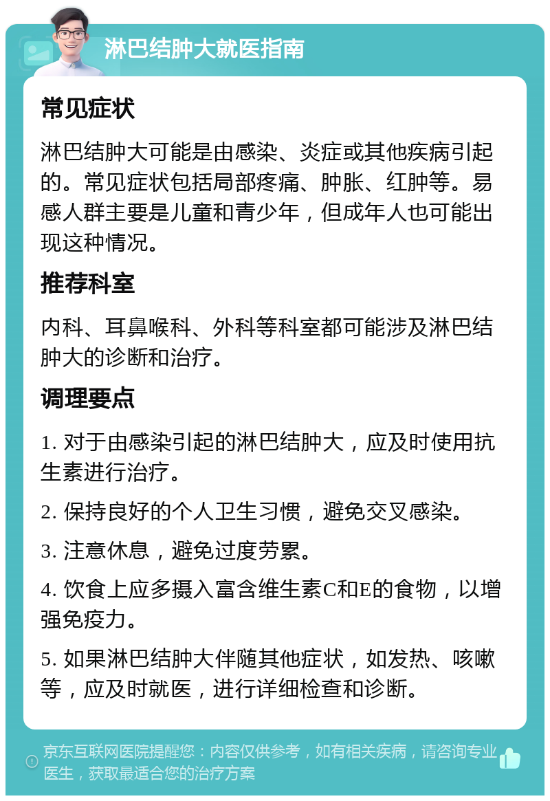 淋巴结肿大就医指南 常见症状 淋巴结肿大可能是由感染、炎症或其他疾病引起的。常见症状包括局部疼痛、肿胀、红肿等。易感人群主要是儿童和青少年，但成年人也可能出现这种情况。 推荐科室 内科、耳鼻喉科、外科等科室都可能涉及淋巴结肿大的诊断和治疗。 调理要点 1. 对于由感染引起的淋巴结肿大，应及时使用抗生素进行治疗。 2. 保持良好的个人卫生习惯，避免交叉感染。 3. 注意休息，避免过度劳累。 4. 饮食上应多摄入富含维生素C和E的食物，以增强免疫力。 5. 如果淋巴结肿大伴随其他症状，如发热、咳嗽等，应及时就医，进行详细检查和诊断。