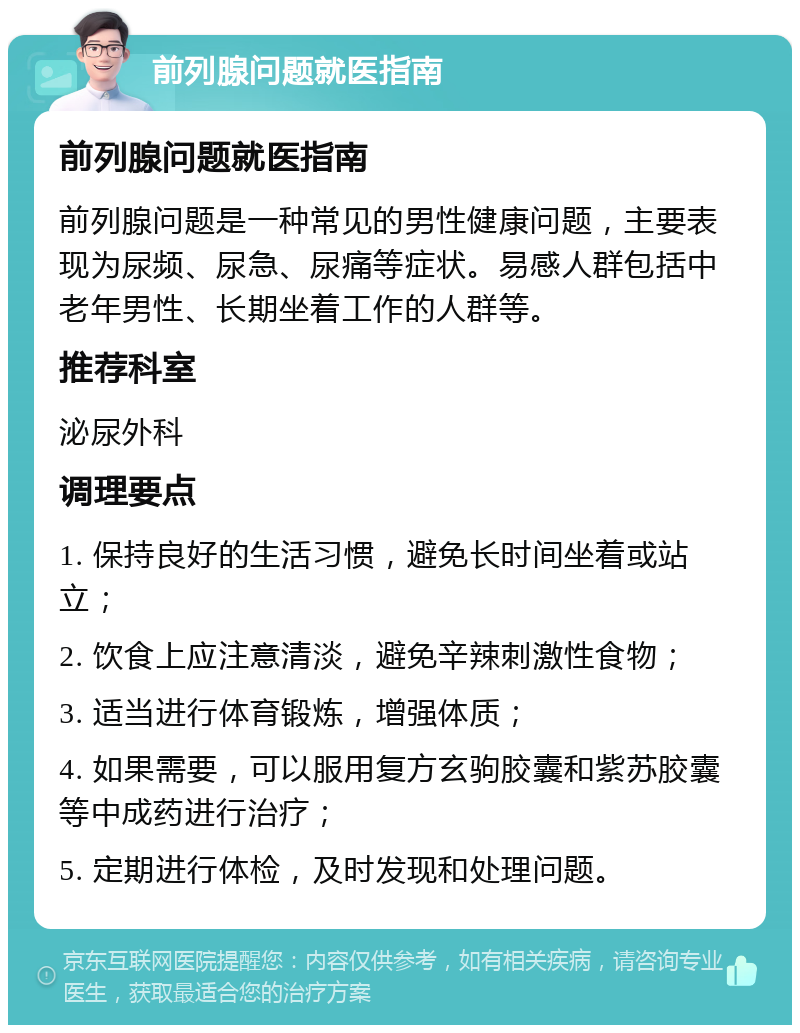 前列腺问题就医指南 前列腺问题就医指南 前列腺问题是一种常见的男性健康问题，主要表现为尿频、尿急、尿痛等症状。易感人群包括中老年男性、长期坐着工作的人群等。 推荐科室 泌尿外科 调理要点 1. 保持良好的生活习惯，避免长时间坐着或站立； 2. 饮食上应注意清淡，避免辛辣刺激性食物； 3. 适当进行体育锻炼，增强体质； 4. 如果需要，可以服用复方玄驹胶囊和紫苏胶囊等中成药进行治疗； 5. 定期进行体检，及时发现和处理问题。