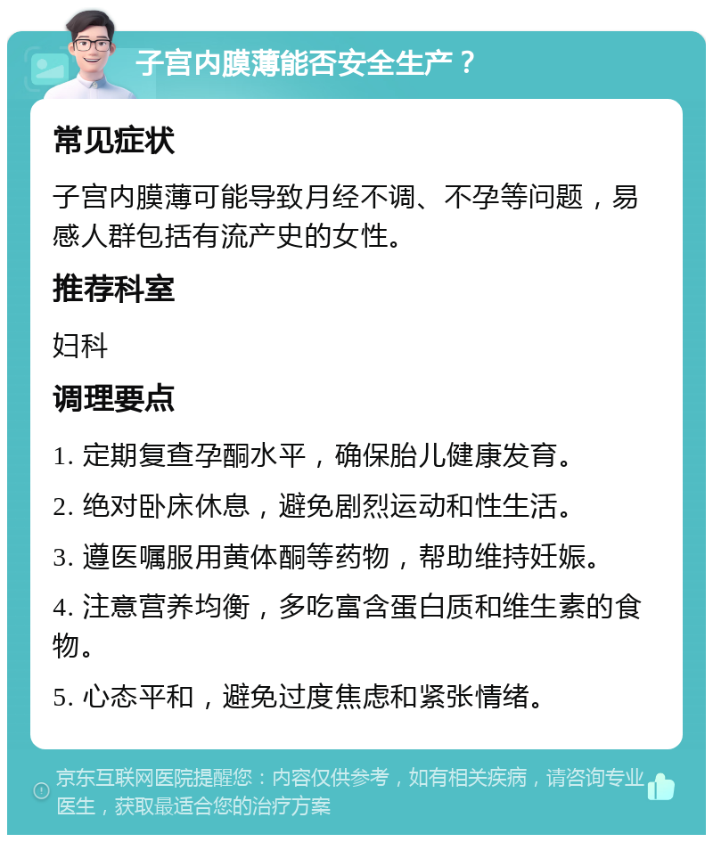 子宫内膜薄能否安全生产？ 常见症状 子宫内膜薄可能导致月经不调、不孕等问题，易感人群包括有流产史的女性。 推荐科室 妇科 调理要点 1. 定期复查孕酮水平，确保胎儿健康发育。 2. 绝对卧床休息，避免剧烈运动和性生活。 3. 遵医嘱服用黄体酮等药物，帮助维持妊娠。 4. 注意营养均衡，多吃富含蛋白质和维生素的食物。 5. 心态平和，避免过度焦虑和紧张情绪。