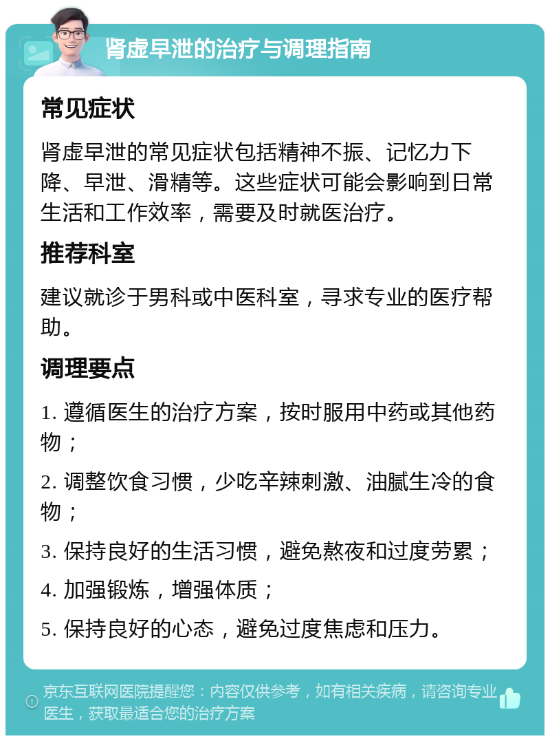 肾虚早泄的治疗与调理指南 常见症状 肾虚早泄的常见症状包括精神不振、记忆力下降、早泄、滑精等。这些症状可能会影响到日常生活和工作效率，需要及时就医治疗。 推荐科室 建议就诊于男科或中医科室，寻求专业的医疗帮助。 调理要点 1. 遵循医生的治疗方案，按时服用中药或其他药物； 2. 调整饮食习惯，少吃辛辣刺激、油腻生冷的食物； 3. 保持良好的生活习惯，避免熬夜和过度劳累； 4. 加强锻炼，增强体质； 5. 保持良好的心态，避免过度焦虑和压力。