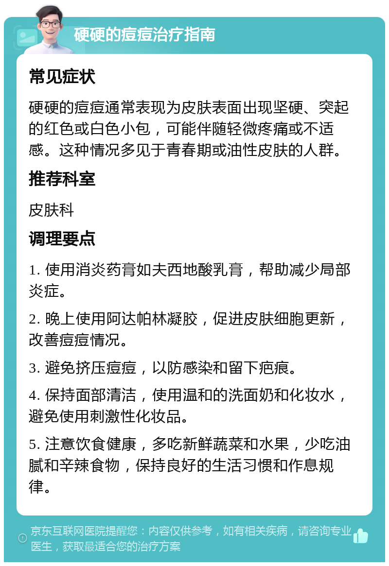 硬硬的痘痘治疗指南 常见症状 硬硬的痘痘通常表现为皮肤表面出现坚硬、突起的红色或白色小包，可能伴随轻微疼痛或不适感。这种情况多见于青春期或油性皮肤的人群。 推荐科室 皮肤科 调理要点 1. 使用消炎药膏如夫西地酸乳膏，帮助减少局部炎症。 2. 晚上使用阿达帕林凝胶，促进皮肤细胞更新，改善痘痘情况。 3. 避免挤压痘痘，以防感染和留下疤痕。 4. 保持面部清洁，使用温和的洗面奶和化妆水，避免使用刺激性化妆品。 5. 注意饮食健康，多吃新鲜蔬菜和水果，少吃油腻和辛辣食物，保持良好的生活习惯和作息规律。