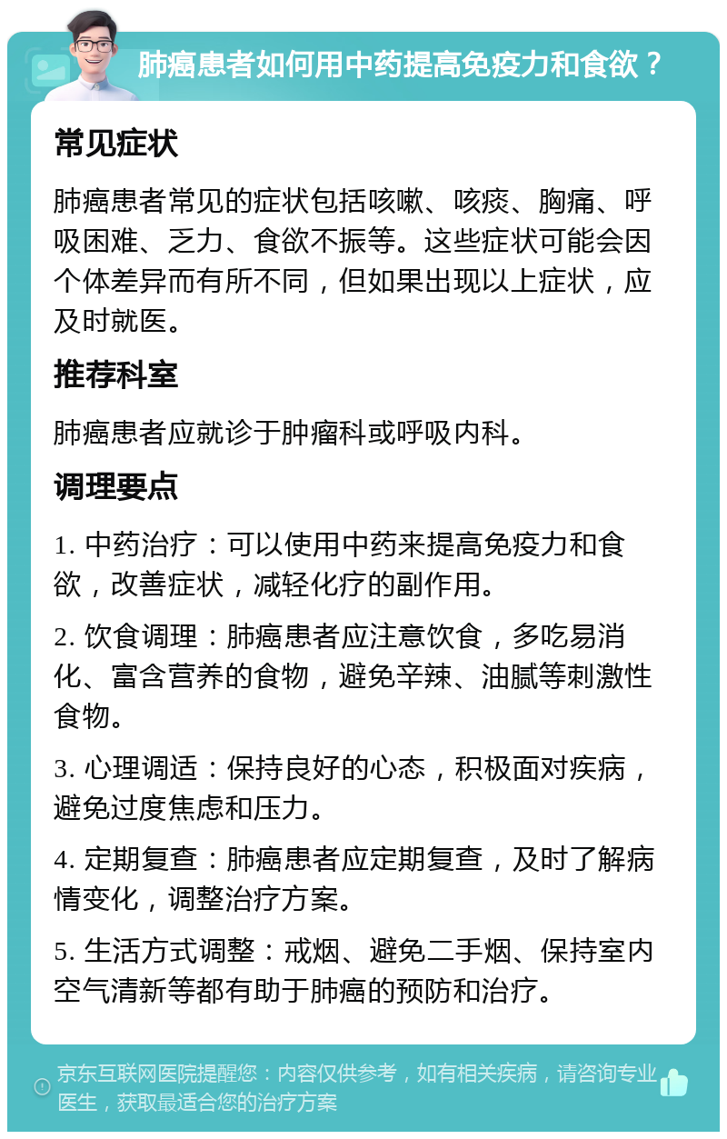 肺癌患者如何用中药提高免疫力和食欲？ 常见症状 肺癌患者常见的症状包括咳嗽、咳痰、胸痛、呼吸困难、乏力、食欲不振等。这些症状可能会因个体差异而有所不同，但如果出现以上症状，应及时就医。 推荐科室 肺癌患者应就诊于肿瘤科或呼吸内科。 调理要点 1. 中药治疗：可以使用中药来提高免疫力和食欲，改善症状，减轻化疗的副作用。 2. 饮食调理：肺癌患者应注意饮食，多吃易消化、富含营养的食物，避免辛辣、油腻等刺激性食物。 3. 心理调适：保持良好的心态，积极面对疾病，避免过度焦虑和压力。 4. 定期复查：肺癌患者应定期复查，及时了解病情变化，调整治疗方案。 5. 生活方式调整：戒烟、避免二手烟、保持室内空气清新等都有助于肺癌的预防和治疗。