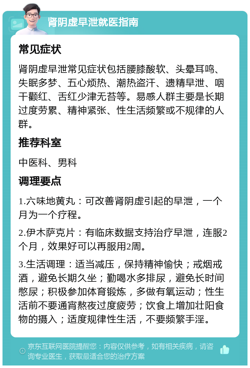 肾阴虚早泄就医指南 常见症状 肾阴虚早泄常见症状包括腰膝酸软、头晕耳鸣、失眠多梦、五心烦热、潮热盗汗、遗精早泄、咽干颧红、舌红少津无苔等。易感人群主要是长期过度劳累、精神紧张、性生活频繁或不规律的人群。 推荐科室 中医科、男科 调理要点 1.六味地黄丸：可改善肾阴虚引起的早泄，一个月为一个疗程。 2.伊木萨克片：有临床数据支持治疗早泄，连服2个月，效果好可以再服用2周。 3.生活调理：适当减压，保持精神愉快；戒烟戒酒，避免长期久坐；勤喝水多排尿，避免长时间憋尿；积极参加体育锻炼，多做有氧运动；性生活前不要通宵熬夜过度疲劳；饮食上增加壮阳食物的摄入；适度规律性生活，不要频繁手淫。