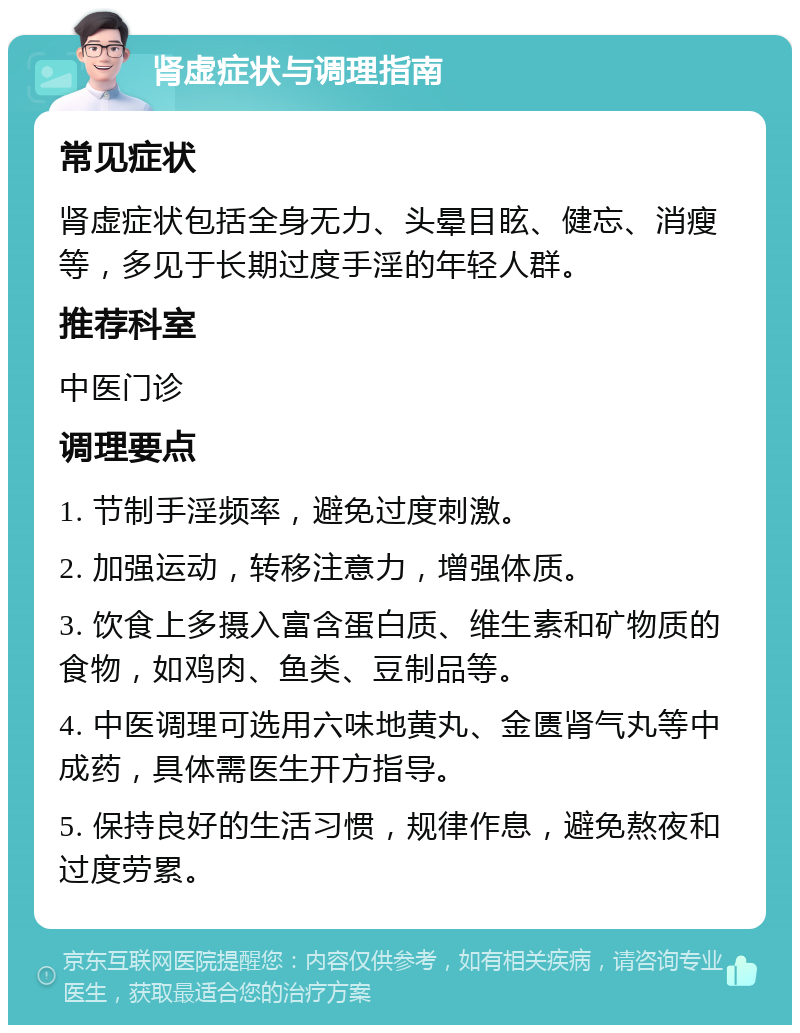 肾虚症状与调理指南 常见症状 肾虚症状包括全身无力、头晕目眩、健忘、消瘦等，多见于长期过度手淫的年轻人群。 推荐科室 中医门诊 调理要点 1. 节制手淫频率，避免过度刺激。 2. 加强运动，转移注意力，增强体质。 3. 饮食上多摄入富含蛋白质、维生素和矿物质的食物，如鸡肉、鱼类、豆制品等。 4. 中医调理可选用六味地黄丸、金匮肾气丸等中成药，具体需医生开方指导。 5. 保持良好的生活习惯，规律作息，避免熬夜和过度劳累。