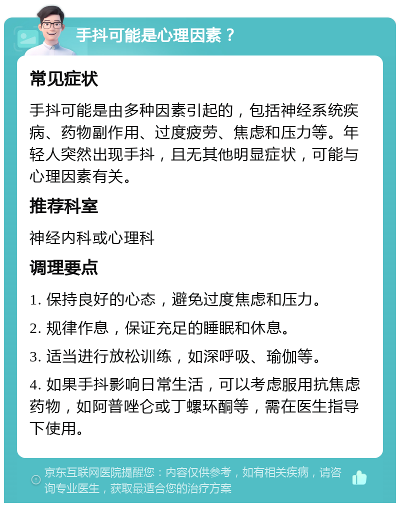 手抖可能是心理因素？ 常见症状 手抖可能是由多种因素引起的，包括神经系统疾病、药物副作用、过度疲劳、焦虑和压力等。年轻人突然出现手抖，且无其他明显症状，可能与心理因素有关。 推荐科室 神经内科或心理科 调理要点 1. 保持良好的心态，避免过度焦虑和压力。 2. 规律作息，保证充足的睡眠和休息。 3. 适当进行放松训练，如深呼吸、瑜伽等。 4. 如果手抖影响日常生活，可以考虑服用抗焦虑药物，如阿普唑仑或丁螺环酮等，需在医生指导下使用。