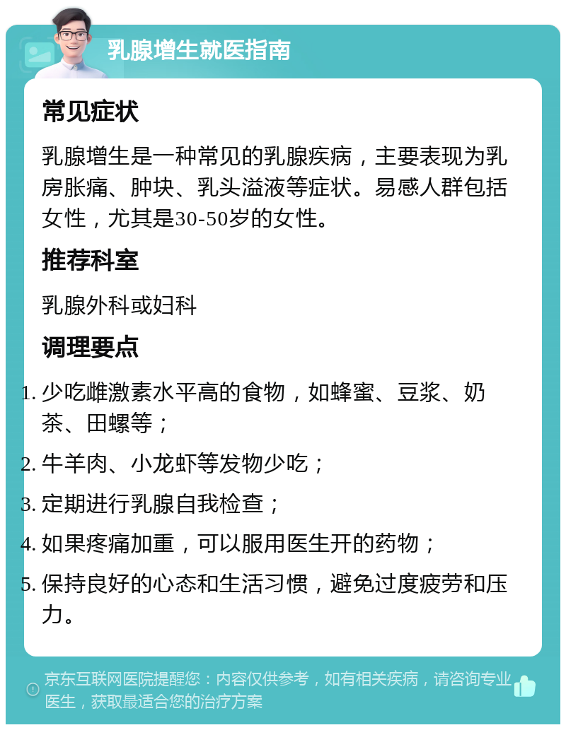 乳腺增生就医指南 常见症状 乳腺增生是一种常见的乳腺疾病，主要表现为乳房胀痛、肿块、乳头溢液等症状。易感人群包括女性，尤其是30-50岁的女性。 推荐科室 乳腺外科或妇科 调理要点 少吃雌激素水平高的食物，如蜂蜜、豆浆、奶茶、田螺等； 牛羊肉、小龙虾等发物少吃； 定期进行乳腺自我检查； 如果疼痛加重，可以服用医生开的药物； 保持良好的心态和生活习惯，避免过度疲劳和压力。