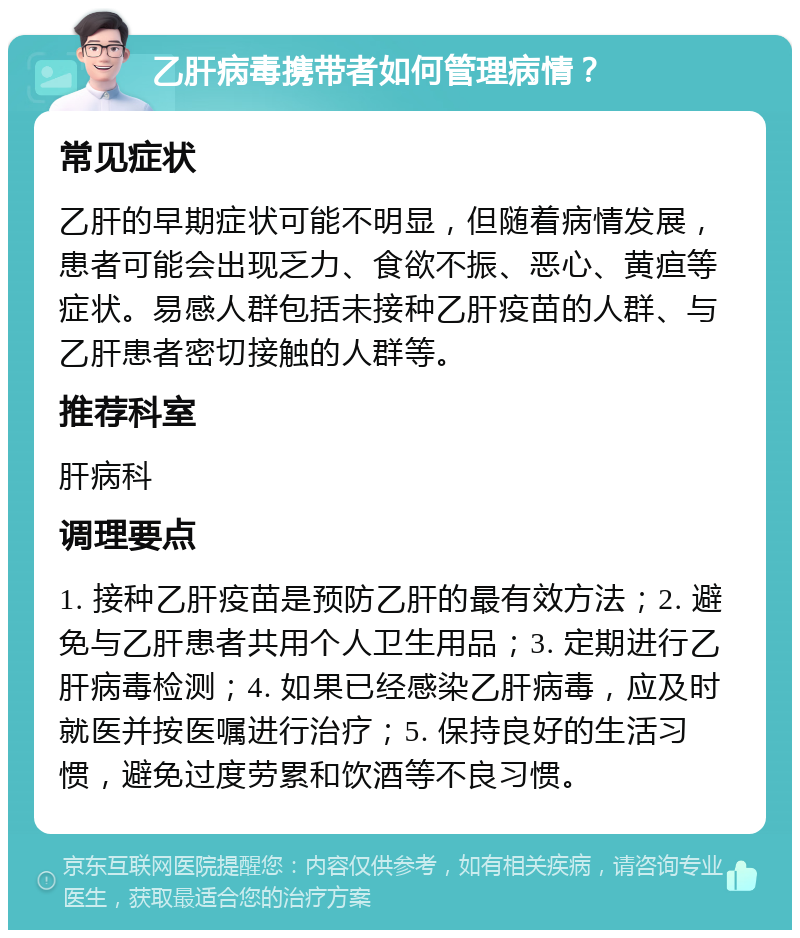 乙肝病毒携带者如何管理病情？ 常见症状 乙肝的早期症状可能不明显，但随着病情发展，患者可能会出现乏力、食欲不振、恶心、黄疸等症状。易感人群包括未接种乙肝疫苗的人群、与乙肝患者密切接触的人群等。 推荐科室 肝病科 调理要点 1. 接种乙肝疫苗是预防乙肝的最有效方法；2. 避免与乙肝患者共用个人卫生用品；3. 定期进行乙肝病毒检测；4. 如果已经感染乙肝病毒，应及时就医并按医嘱进行治疗；5. 保持良好的生活习惯，避免过度劳累和饮酒等不良习惯。