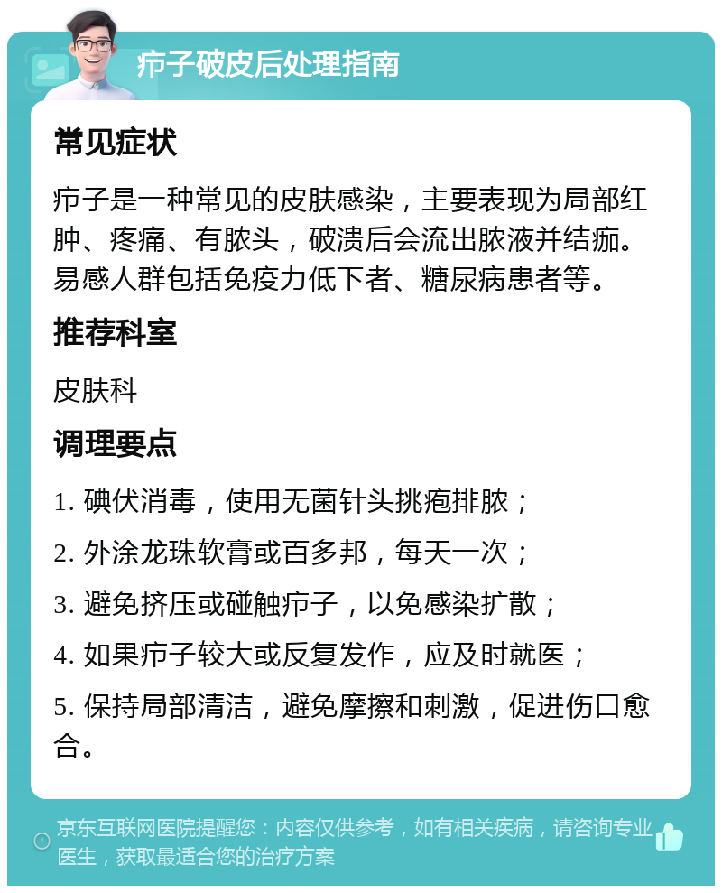 疖子破皮后处理指南 常见症状 疖子是一种常见的皮肤感染，主要表现为局部红肿、疼痛、有脓头，破溃后会流出脓液并结痂。易感人群包括免疫力低下者、糖尿病患者等。 推荐科室 皮肤科 调理要点 1. 碘伏消毒，使用无菌针头挑疱排脓； 2. 外涂龙珠软膏或百多邦，每天一次； 3. 避免挤压或碰触疖子，以免感染扩散； 4. 如果疖子较大或反复发作，应及时就医； 5. 保持局部清洁，避免摩擦和刺激，促进伤口愈合。