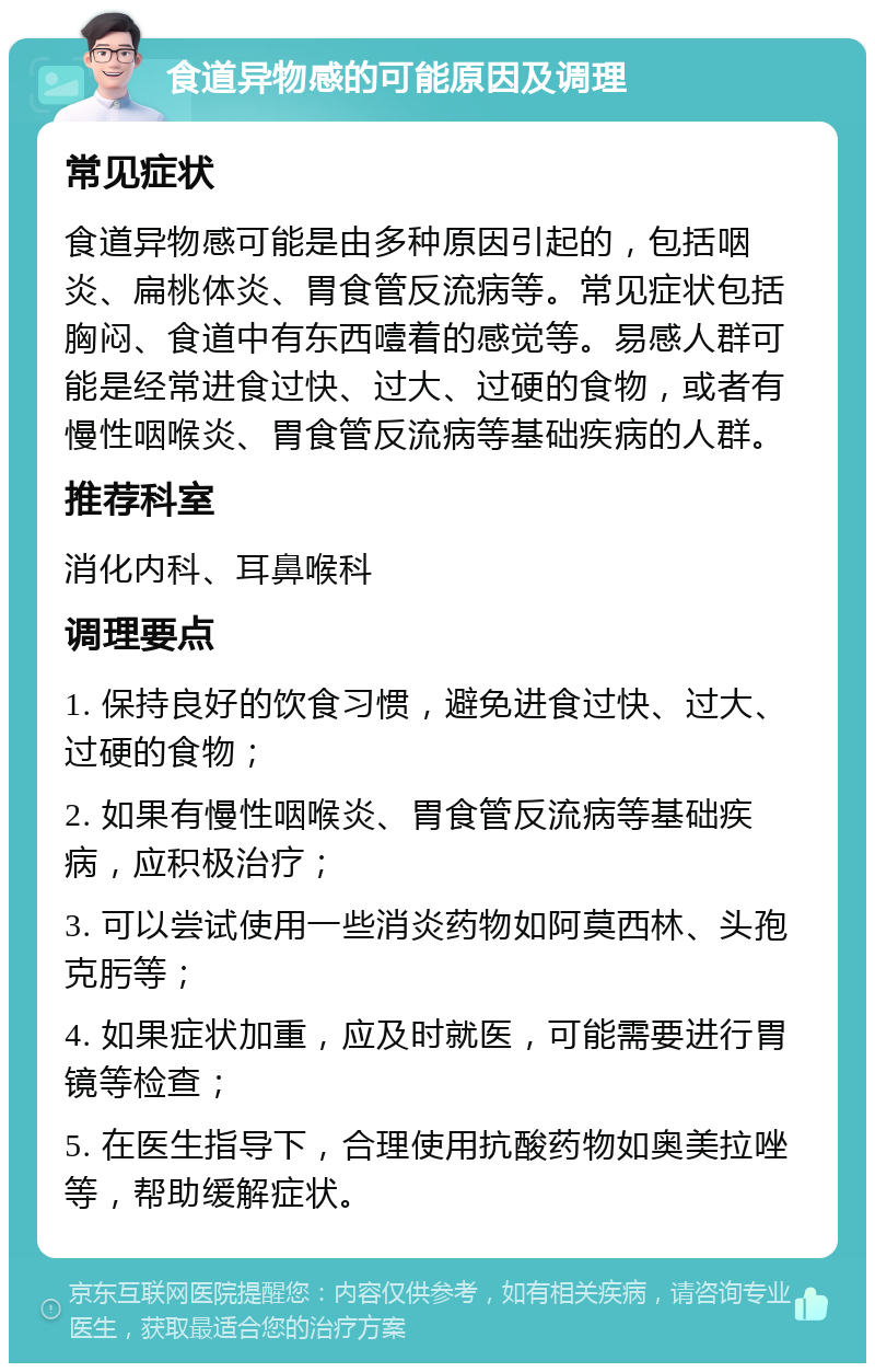 食道异物感的可能原因及调理 常见症状 食道异物感可能是由多种原因引起的，包括咽炎、扁桃体炎、胃食管反流病等。常见症状包括胸闷、食道中有东西噎着的感觉等。易感人群可能是经常进食过快、过大、过硬的食物，或者有慢性咽喉炎、胃食管反流病等基础疾病的人群。 推荐科室 消化内科、耳鼻喉科 调理要点 1. 保持良好的饮食习惯，避免进食过快、过大、过硬的食物； 2. 如果有慢性咽喉炎、胃食管反流病等基础疾病，应积极治疗； 3. 可以尝试使用一些消炎药物如阿莫西林、头孢克肟等； 4. 如果症状加重，应及时就医，可能需要进行胃镜等检查； 5. 在医生指导下，合理使用抗酸药物如奥美拉唑等，帮助缓解症状。