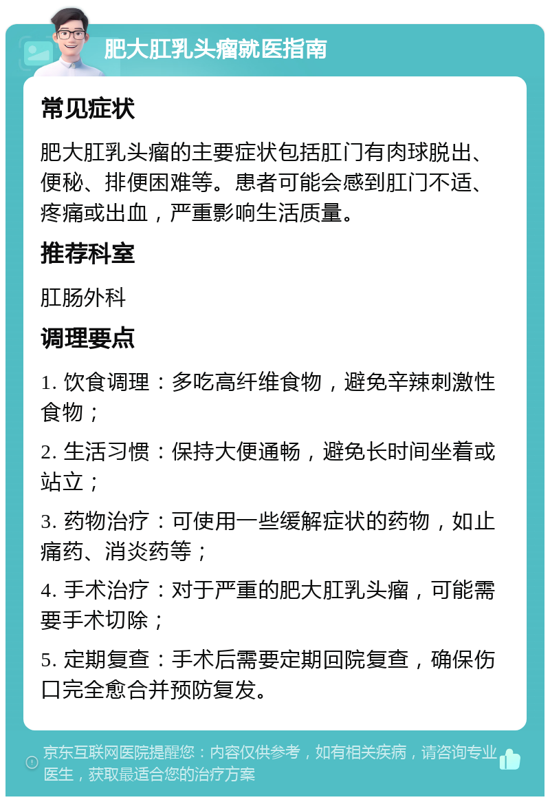 肥大肛乳头瘤就医指南 常见症状 肥大肛乳头瘤的主要症状包括肛门有肉球脱出、便秘、排便困难等。患者可能会感到肛门不适、疼痛或出血，严重影响生活质量。 推荐科室 肛肠外科 调理要点 1. 饮食调理：多吃高纤维食物，避免辛辣刺激性食物； 2. 生活习惯：保持大便通畅，避免长时间坐着或站立； 3. 药物治疗：可使用一些缓解症状的药物，如止痛药、消炎药等； 4. 手术治疗：对于严重的肥大肛乳头瘤，可能需要手术切除； 5. 定期复查：手术后需要定期回院复查，确保伤口完全愈合并预防复发。