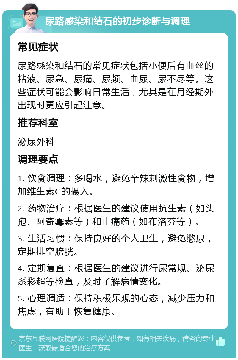 尿路感染和结石的初步诊断与调理 常见症状 尿路感染和结石的常见症状包括小便后有血丝的粘液、尿急、尿痛、尿频、血尿、尿不尽等。这些症状可能会影响日常生活，尤其是在月经期外出现时更应引起注意。 推荐科室 泌尿外科 调理要点 1. 饮食调理：多喝水，避免辛辣刺激性食物，增加维生素C的摄入。 2. 药物治疗：根据医生的建议使用抗生素（如头孢、阿奇霉素等）和止痛药（如布洛芬等）。 3. 生活习惯：保持良好的个人卫生，避免憋尿，定期排空膀胱。 4. 定期复查：根据医生的建议进行尿常规、泌尿系彩超等检查，及时了解病情变化。 5. 心理调适：保持积极乐观的心态，减少压力和焦虑，有助于恢复健康。