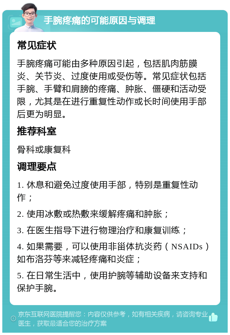 手腕疼痛的可能原因与调理 常见症状 手腕疼痛可能由多种原因引起，包括肌肉筋膜炎、关节炎、过度使用或受伤等。常见症状包括手腕、手臂和肩膀的疼痛、肿胀、僵硬和活动受限，尤其是在进行重复性动作或长时间使用手部后更为明显。 推荐科室 骨科或康复科 调理要点 1. 休息和避免过度使用手部，特别是重复性动作； 2. 使用冰敷或热敷来缓解疼痛和肿胀； 3. 在医生指导下进行物理治疗和康复训练； 4. 如果需要，可以使用非甾体抗炎药（NSAIDs）如布洛芬等来减轻疼痛和炎症； 5. 在日常生活中，使用护腕等辅助设备来支持和保护手腕。