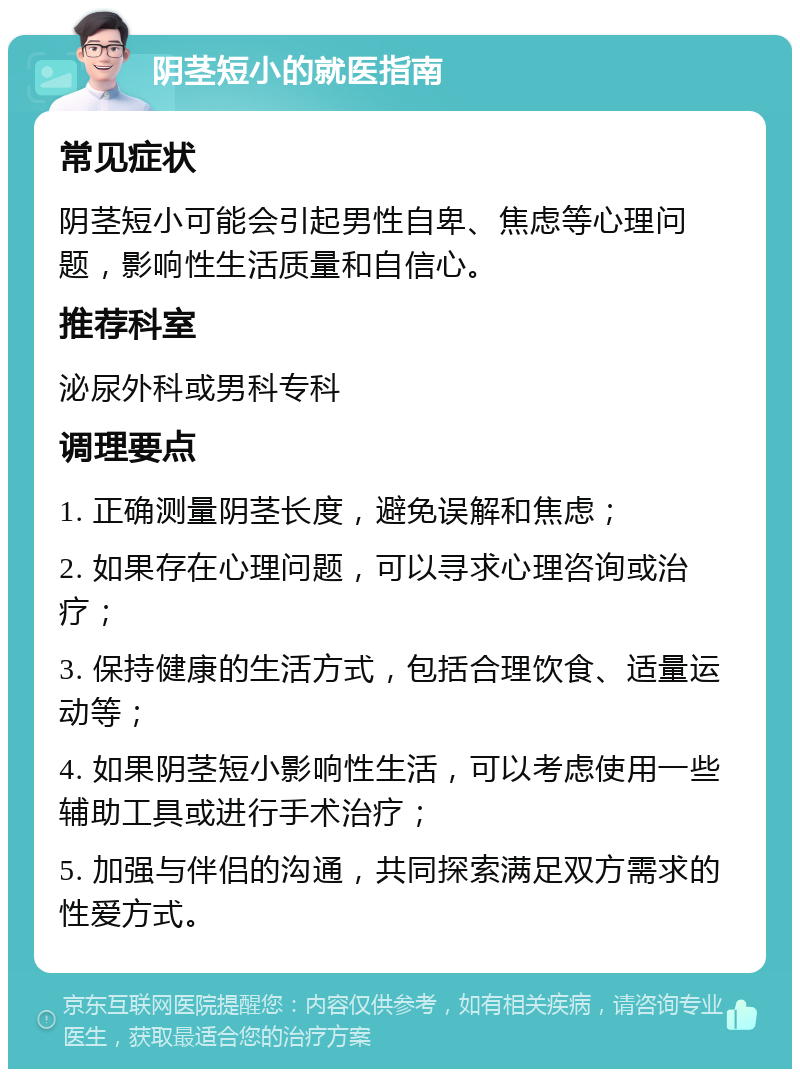 阴茎短小的就医指南 常见症状 阴茎短小可能会引起男性自卑、焦虑等心理问题，影响性生活质量和自信心。 推荐科室 泌尿外科或男科专科 调理要点 1. 正确测量阴茎长度，避免误解和焦虑； 2. 如果存在心理问题，可以寻求心理咨询或治疗； 3. 保持健康的生活方式，包括合理饮食、适量运动等； 4. 如果阴茎短小影响性生活，可以考虑使用一些辅助工具或进行手术治疗； 5. 加强与伴侣的沟通，共同探索满足双方需求的性爱方式。