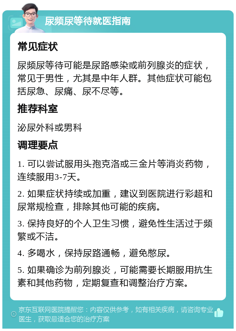 尿频尿等待就医指南 常见症状 尿频尿等待可能是尿路感染或前列腺炎的症状，常见于男性，尤其是中年人群。其他症状可能包括尿急、尿痛、尿不尽等。 推荐科室 泌尿外科或男科 调理要点 1. 可以尝试服用头孢克洛或三金片等消炎药物，连续服用3-7天。 2. 如果症状持续或加重，建议到医院进行彩超和尿常规检查，排除其他可能的疾病。 3. 保持良好的个人卫生习惯，避免性生活过于频繁或不洁。 4. 多喝水，保持尿路通畅，避免憋尿。 5. 如果确诊为前列腺炎，可能需要长期服用抗生素和其他药物，定期复查和调整治疗方案。