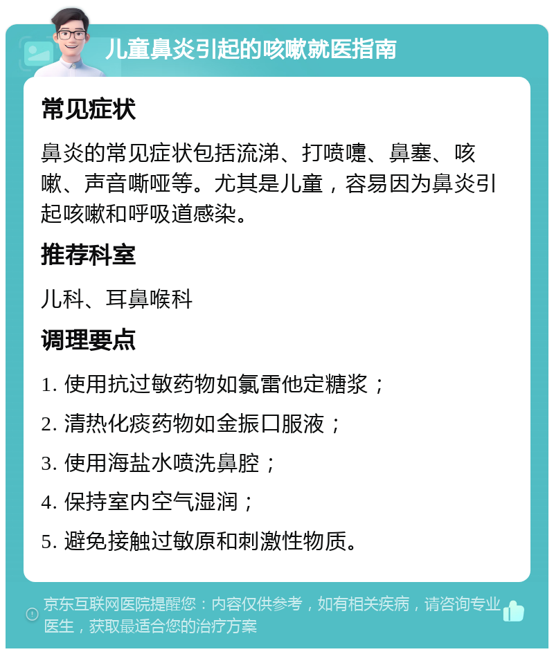 儿童鼻炎引起的咳嗽就医指南 常见症状 鼻炎的常见症状包括流涕、打喷嚏、鼻塞、咳嗽、声音嘶哑等。尤其是儿童，容易因为鼻炎引起咳嗽和呼吸道感染。 推荐科室 儿科、耳鼻喉科 调理要点 1. 使用抗过敏药物如氯雷他定糖浆； 2. 清热化痰药物如金振口服液； 3. 使用海盐水喷洗鼻腔； 4. 保持室内空气湿润； 5. 避免接触过敏原和刺激性物质。