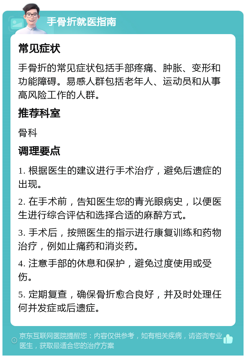 手骨折就医指南 常见症状 手骨折的常见症状包括手部疼痛、肿胀、变形和功能障碍。易感人群包括老年人、运动员和从事高风险工作的人群。 推荐科室 骨科 调理要点 1. 根据医生的建议进行手术治疗，避免后遗症的出现。 2. 在手术前，告知医生您的青光眼病史，以便医生进行综合评估和选择合适的麻醉方式。 3. 手术后，按照医生的指示进行康复训练和药物治疗，例如止痛药和消炎药。 4. 注意手部的休息和保护，避免过度使用或受伤。 5. 定期复查，确保骨折愈合良好，并及时处理任何并发症或后遗症。