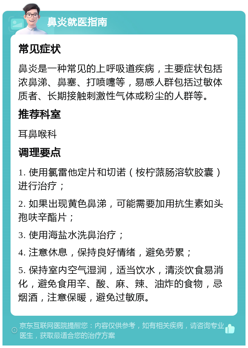 鼻炎就医指南 常见症状 鼻炎是一种常见的上呼吸道疾病，主要症状包括浓鼻涕、鼻塞、打喷嚏等，易感人群包括过敏体质者、长期接触刺激性气体或粉尘的人群等。 推荐科室 耳鼻喉科 调理要点 1. 使用氯雷他定片和切诺（桉柠蒎肠溶软胶囊）进行治疗； 2. 如果出现黄色鼻涕，可能需要加用抗生素如头孢呋辛酯片； 3. 使用海盐水洗鼻治疗； 4. 注意休息，保持良好情绪，避免劳累； 5. 保持室内空气湿润，适当饮水，清淡饮食易消化，避免食用辛、酸、麻、辣、油炸的食物，忌烟酒，注意保暖，避免过敏原。