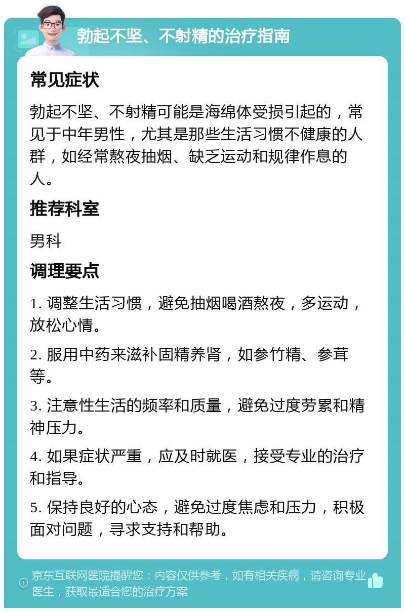 勃起不坚、不射精的治疗指南 常见症状 勃起不坚、不射精可能是海绵体受损引起的，常见于中年男性，尤其是那些生活习惯不健康的人群，如经常熬夜抽烟、缺乏运动和规律作息的人。 推荐科室 男科 调理要点 1. 调整生活习惯，避免抽烟喝酒熬夜，多运动，放松心情。 2. 服用中药来滋补固精养肾，如参竹精、参茸等。 3. 注意性生活的频率和质量，避免过度劳累和精神压力。 4. 如果症状严重，应及时就医，接受专业的治疗和指导。 5. 保持良好的心态，避免过度焦虑和压力，积极面对问题，寻求支持和帮助。