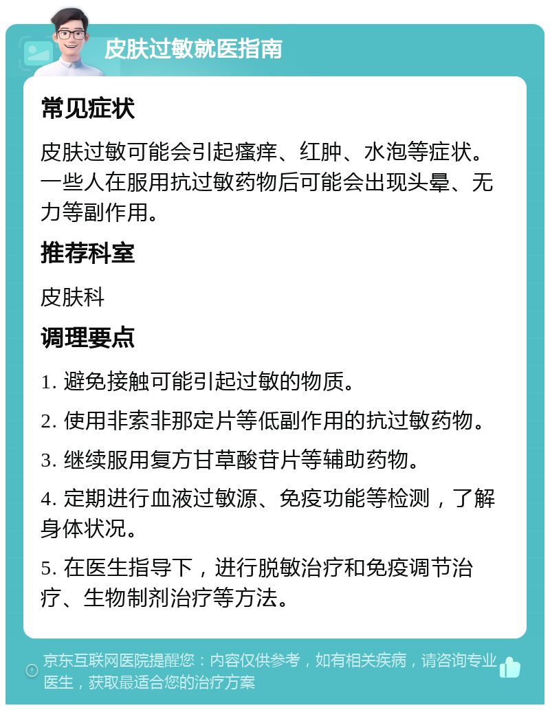 皮肤过敏就医指南 常见症状 皮肤过敏可能会引起瘙痒、红肿、水泡等症状。一些人在服用抗过敏药物后可能会出现头晕、无力等副作用。 推荐科室 皮肤科 调理要点 1. 避免接触可能引起过敏的物质。 2. 使用非索非那定片等低副作用的抗过敏药物。 3. 继续服用复方甘草酸苷片等辅助药物。 4. 定期进行血液过敏源、免疫功能等检测，了解身体状况。 5. 在医生指导下，进行脱敏治疗和免疫调节治疗、生物制剂治疗等方法。