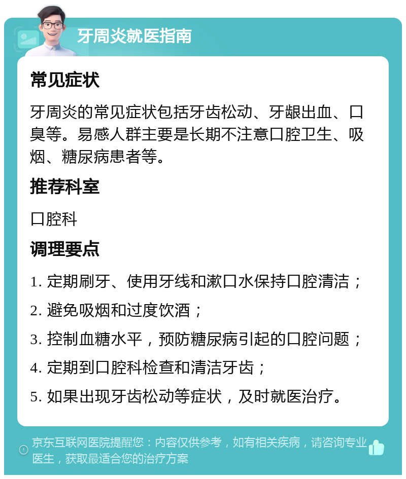 牙周炎就医指南 常见症状 牙周炎的常见症状包括牙齿松动、牙龈出血、口臭等。易感人群主要是长期不注意口腔卫生、吸烟、糖尿病患者等。 推荐科室 口腔科 调理要点 1. 定期刷牙、使用牙线和漱口水保持口腔清洁； 2. 避免吸烟和过度饮酒； 3. 控制血糖水平，预防糖尿病引起的口腔问题； 4. 定期到口腔科检查和清洁牙齿； 5. 如果出现牙齿松动等症状，及时就医治疗。