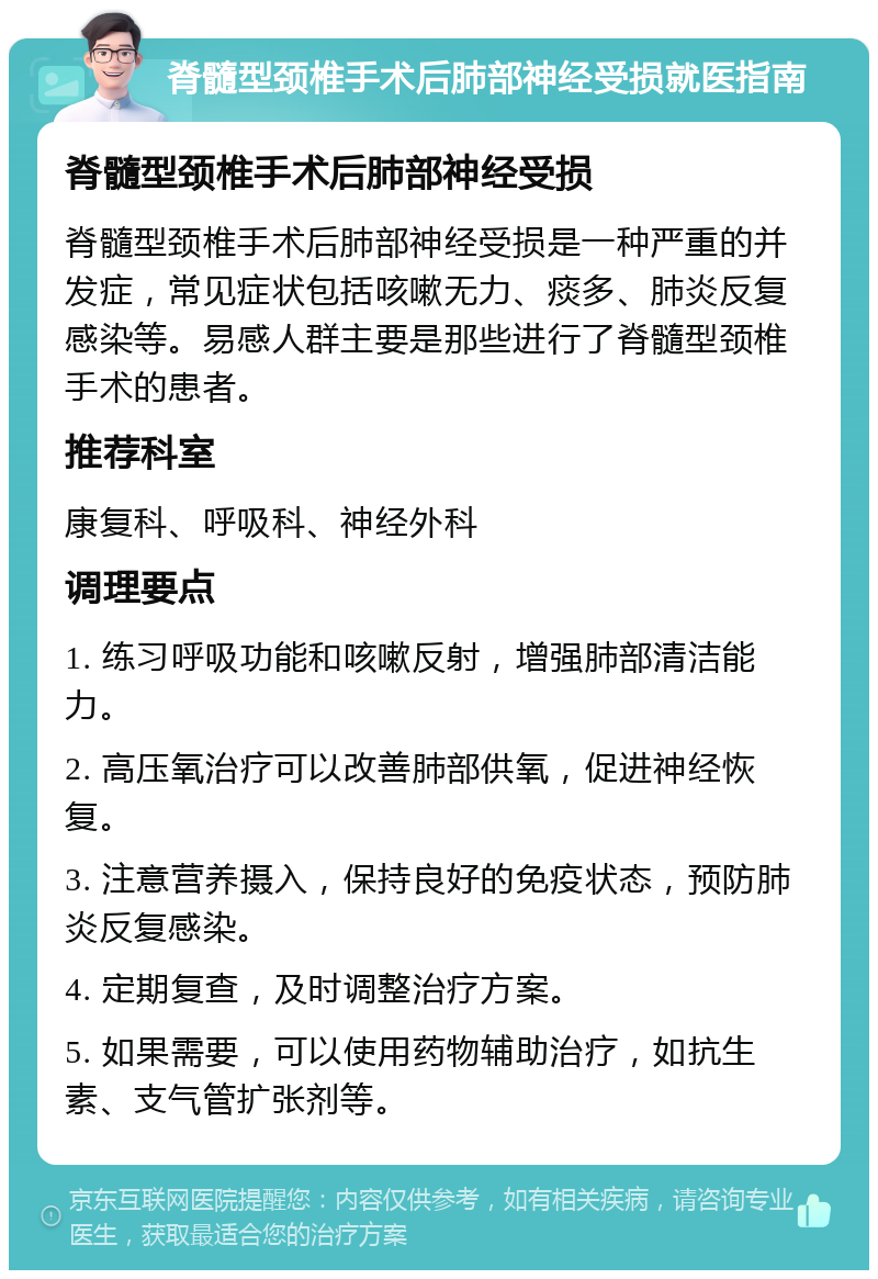 脊髓型颈椎手术后肺部神经受损就医指南 脊髓型颈椎手术后肺部神经受损 脊髓型颈椎手术后肺部神经受损是一种严重的并发症，常见症状包括咳嗽无力、痰多、肺炎反复感染等。易感人群主要是那些进行了脊髓型颈椎手术的患者。 推荐科室 康复科、呼吸科、神经外科 调理要点 1. 练习呼吸功能和咳嗽反射，增强肺部清洁能力。 2. 高压氧治疗可以改善肺部供氧，促进神经恢复。 3. 注意营养摄入，保持良好的免疫状态，预防肺炎反复感染。 4. 定期复查，及时调整治疗方案。 5. 如果需要，可以使用药物辅助治疗，如抗生素、支气管扩张剂等。