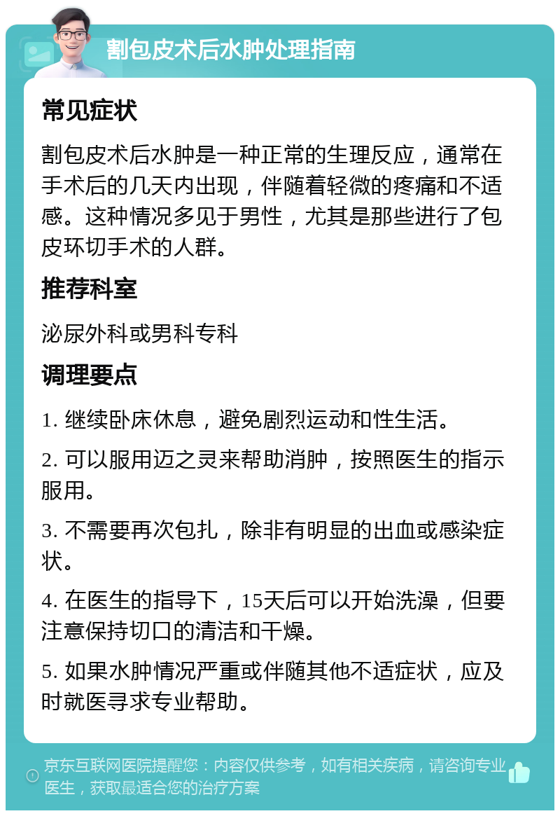 割包皮术后水肿处理指南 常见症状 割包皮术后水肿是一种正常的生理反应，通常在手术后的几天内出现，伴随着轻微的疼痛和不适感。这种情况多见于男性，尤其是那些进行了包皮环切手术的人群。 推荐科室 泌尿外科或男科专科 调理要点 1. 继续卧床休息，避免剧烈运动和性生活。 2. 可以服用迈之灵来帮助消肿，按照医生的指示服用。 3. 不需要再次包扎，除非有明显的出血或感染症状。 4. 在医生的指导下，15天后可以开始洗澡，但要注意保持切口的清洁和干燥。 5. 如果水肿情况严重或伴随其他不适症状，应及时就医寻求专业帮助。