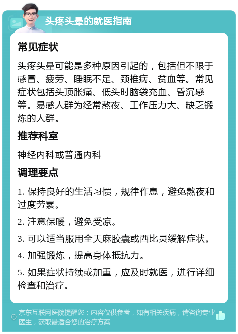 头疼头晕的就医指南 常见症状 头疼头晕可能是多种原因引起的，包括但不限于感冒、疲劳、睡眠不足、颈椎病、贫血等。常见症状包括头顶胀痛、低头时脑袋充血、昏沉感等。易感人群为经常熬夜、工作压力大、缺乏锻炼的人群。 推荐科室 神经内科或普通内科 调理要点 1. 保持良好的生活习惯，规律作息，避免熬夜和过度劳累。 2. 注意保暖，避免受凉。 3. 可以适当服用全天麻胶囊或西比灵缓解症状。 4. 加强锻炼，提高身体抵抗力。 5. 如果症状持续或加重，应及时就医，进行详细检查和治疗。