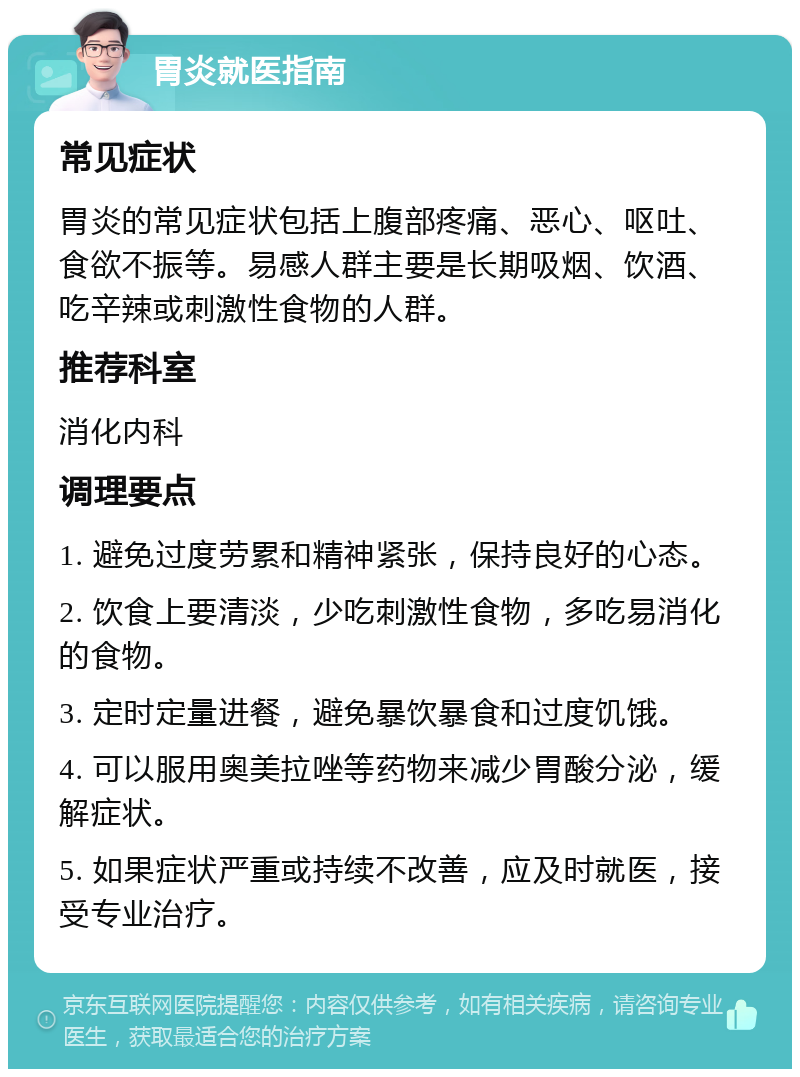 胃炎就医指南 常见症状 胃炎的常见症状包括上腹部疼痛、恶心、呕吐、食欲不振等。易感人群主要是长期吸烟、饮酒、吃辛辣或刺激性食物的人群。 推荐科室 消化内科 调理要点 1. 避免过度劳累和精神紧张，保持良好的心态。 2. 饮食上要清淡，少吃刺激性食物，多吃易消化的食物。 3. 定时定量进餐，避免暴饮暴食和过度饥饿。 4. 可以服用奥美拉唑等药物来减少胃酸分泌，缓解症状。 5. 如果症状严重或持续不改善，应及时就医，接受专业治疗。