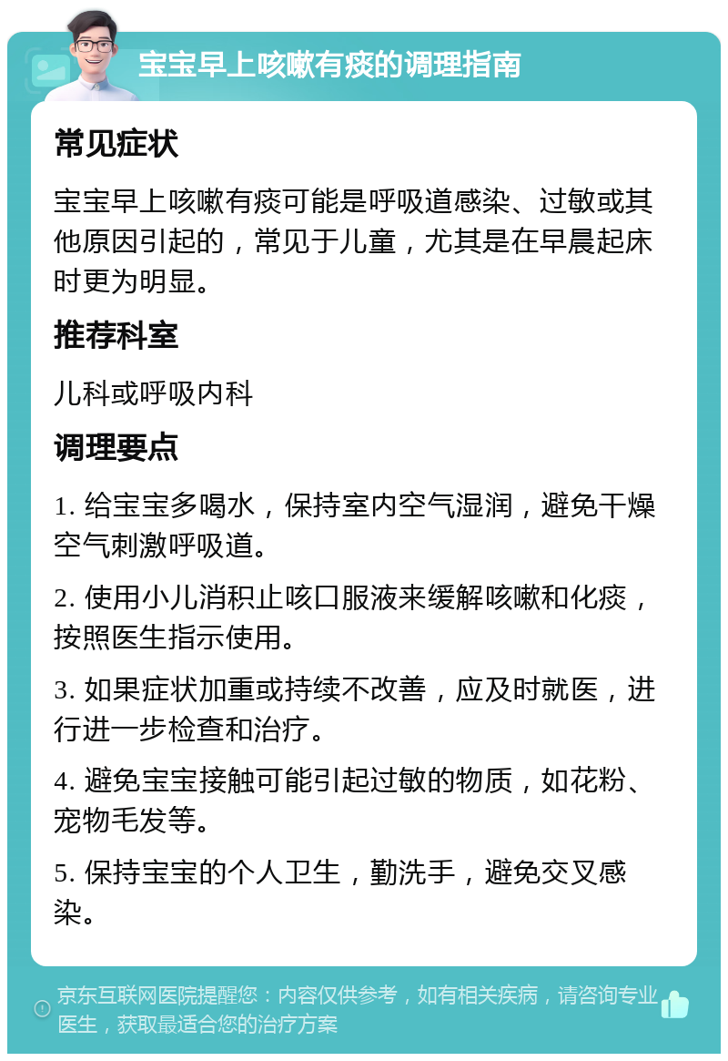 宝宝早上咳嗽有痰的调理指南 常见症状 宝宝早上咳嗽有痰可能是呼吸道感染、过敏或其他原因引起的，常见于儿童，尤其是在早晨起床时更为明显。 推荐科室 儿科或呼吸内科 调理要点 1. 给宝宝多喝水，保持室内空气湿润，避免干燥空气刺激呼吸道。 2. 使用小儿消积止咳口服液来缓解咳嗽和化痰，按照医生指示使用。 3. 如果症状加重或持续不改善，应及时就医，进行进一步检查和治疗。 4. 避免宝宝接触可能引起过敏的物质，如花粉、宠物毛发等。 5. 保持宝宝的个人卫生，勤洗手，避免交叉感染。