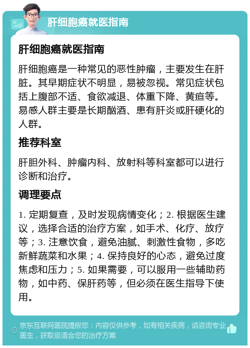 肝细胞癌就医指南 肝细胞癌就医指南 肝细胞癌是一种常见的恶性肿瘤，主要发生在肝脏。其早期症状不明显，易被忽视。常见症状包括上腹部不适、食欲减退、体重下降、黄疸等。易感人群主要是长期酗酒、患有肝炎或肝硬化的人群。 推荐科室 肝胆外科、肿瘤内科、放射科等科室都可以进行诊断和治疗。 调理要点 1. 定期复查，及时发现病情变化；2. 根据医生建议，选择合适的治疗方案，如手术、化疗、放疗等；3. 注意饮食，避免油腻、刺激性食物，多吃新鲜蔬菜和水果；4. 保持良好的心态，避免过度焦虑和压力；5. 如果需要，可以服用一些辅助药物，如中药、保肝药等，但必须在医生指导下使用。