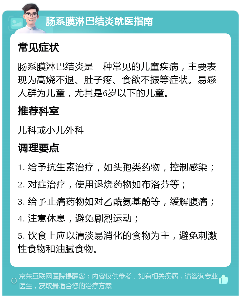 肠系膜淋巴结炎就医指南 常见症状 肠系膜淋巴结炎是一种常见的儿童疾病，主要表现为高烧不退、肚子疼、食欲不振等症状。易感人群为儿童，尤其是6岁以下的儿童。 推荐科室 儿科或小儿外科 调理要点 1. 给予抗生素治疗，如头孢类药物，控制感染； 2. 对症治疗，使用退烧药物如布洛芬等； 3. 给予止痛药物如对乙酰氨基酚等，缓解腹痛； 4. 注意休息，避免剧烈运动； 5. 饮食上应以清淡易消化的食物为主，避免刺激性食物和油腻食物。