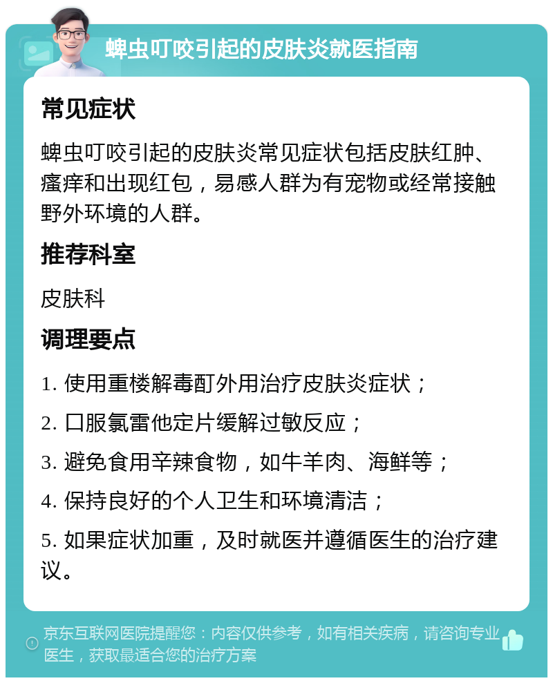 蜱虫叮咬引起的皮肤炎就医指南 常见症状 蜱虫叮咬引起的皮肤炎常见症状包括皮肤红肿、瘙痒和出现红包，易感人群为有宠物或经常接触野外环境的人群。 推荐科室 皮肤科 调理要点 1. 使用重楼解毒酊外用治疗皮肤炎症状； 2. 口服氯雷他定片缓解过敏反应； 3. 避免食用辛辣食物，如牛羊肉、海鲜等； 4. 保持良好的个人卫生和环境清洁； 5. 如果症状加重，及时就医并遵循医生的治疗建议。