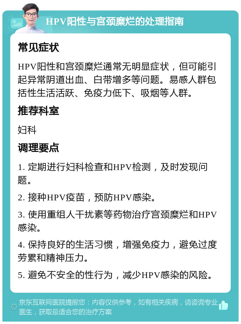 HPV阳性与宫颈糜烂的处理指南 常见症状 HPV阳性和宫颈糜烂通常无明显症状，但可能引起异常阴道出血、白带增多等问题。易感人群包括性生活活跃、免疫力低下、吸烟等人群。 推荐科室 妇科 调理要点 1. 定期进行妇科检查和HPV检测，及时发现问题。 2. 接种HPV疫苗，预防HPV感染。 3. 使用重组人干扰素等药物治疗宫颈糜烂和HPV感染。 4. 保持良好的生活习惯，增强免疫力，避免过度劳累和精神压力。 5. 避免不安全的性行为，减少HPV感染的风险。