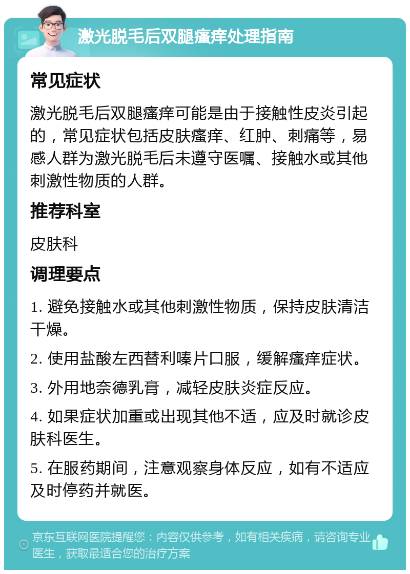 激光脱毛后双腿瘙痒处理指南 常见症状 激光脱毛后双腿瘙痒可能是由于接触性皮炎引起的，常见症状包括皮肤瘙痒、红肿、刺痛等，易感人群为激光脱毛后未遵守医嘱、接触水或其他刺激性物质的人群。 推荐科室 皮肤科 调理要点 1. 避免接触水或其他刺激性物质，保持皮肤清洁干燥。 2. 使用盐酸左西替利嗪片口服，缓解瘙痒症状。 3. 外用地奈德乳膏，减轻皮肤炎症反应。 4. 如果症状加重或出现其他不适，应及时就诊皮肤科医生。 5. 在服药期间，注意观察身体反应，如有不适应及时停药并就医。