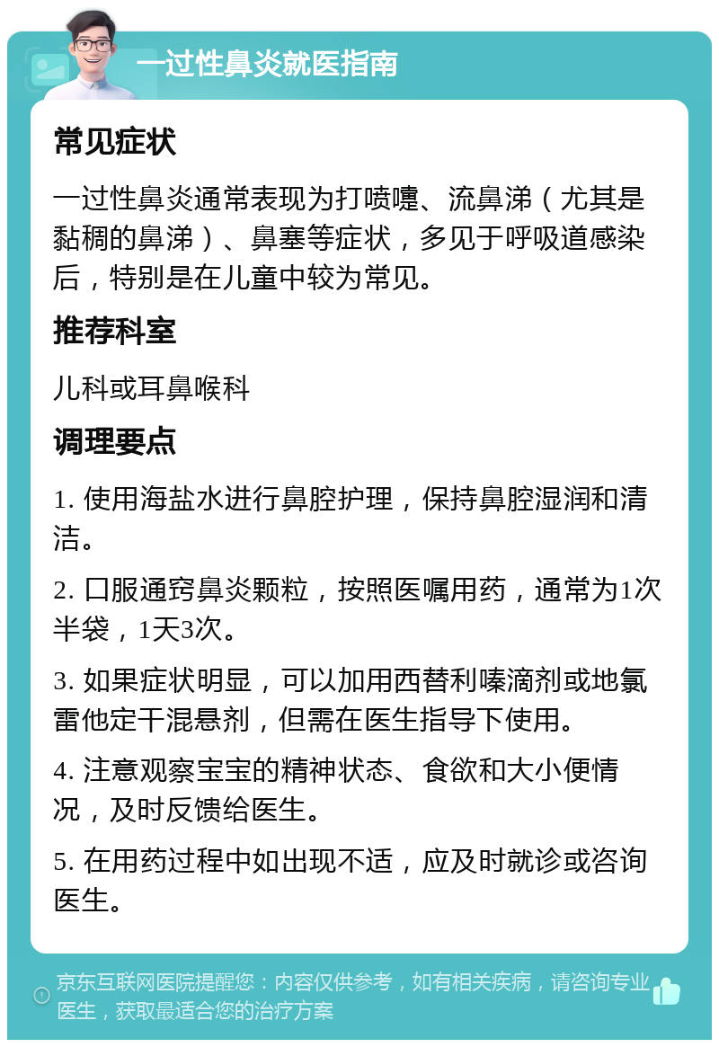 一过性鼻炎就医指南 常见症状 一过性鼻炎通常表现为打喷嚏、流鼻涕（尤其是黏稠的鼻涕）、鼻塞等症状，多见于呼吸道感染后，特别是在儿童中较为常见。 推荐科室 儿科或耳鼻喉科 调理要点 1. 使用海盐水进行鼻腔护理，保持鼻腔湿润和清洁。 2. 口服通窍鼻炎颗粒，按照医嘱用药，通常为1次半袋，1天3次。 3. 如果症状明显，可以加用西替利嗪滴剂或地氯雷他定干混悬剂，但需在医生指导下使用。 4. 注意观察宝宝的精神状态、食欲和大小便情况，及时反馈给医生。 5. 在用药过程中如出现不适，应及时就诊或咨询医生。