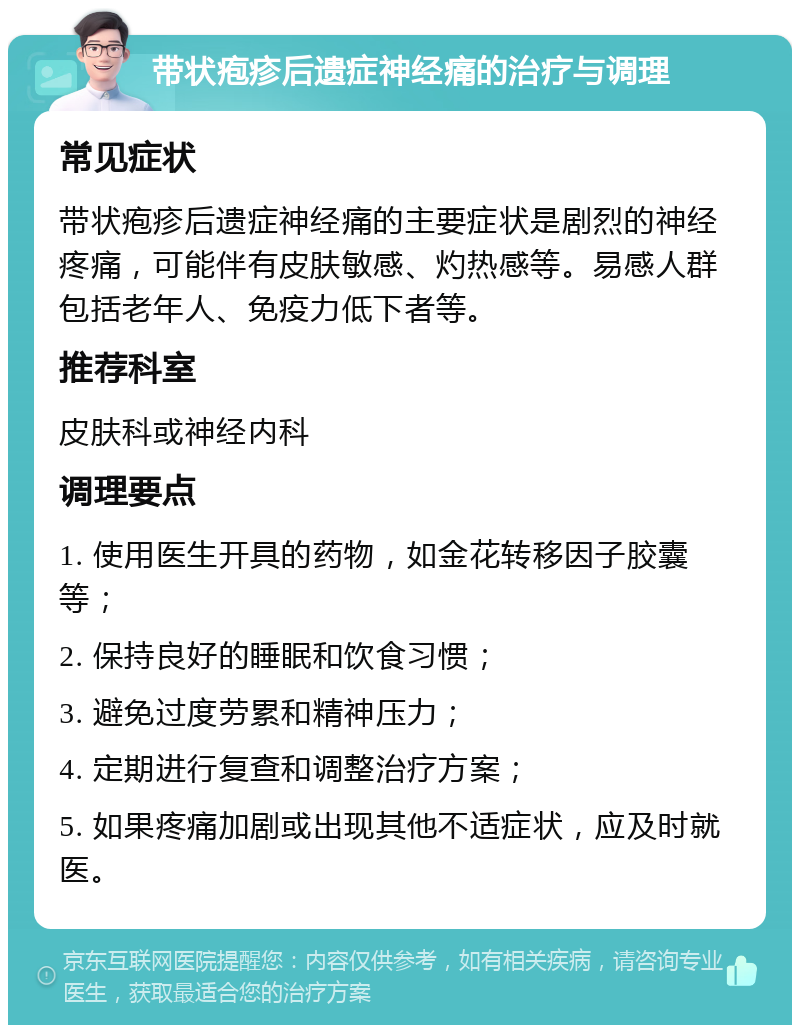 带状疱疹后遗症神经痛的治疗与调理 常见症状 带状疱疹后遗症神经痛的主要症状是剧烈的神经疼痛，可能伴有皮肤敏感、灼热感等。易感人群包括老年人、免疫力低下者等。 推荐科室 皮肤科或神经内科 调理要点 1. 使用医生开具的药物，如金花转移因子胶囊等； 2. 保持良好的睡眠和饮食习惯； 3. 避免过度劳累和精神压力； 4. 定期进行复查和调整治疗方案； 5. 如果疼痛加剧或出现其他不适症状，应及时就医。