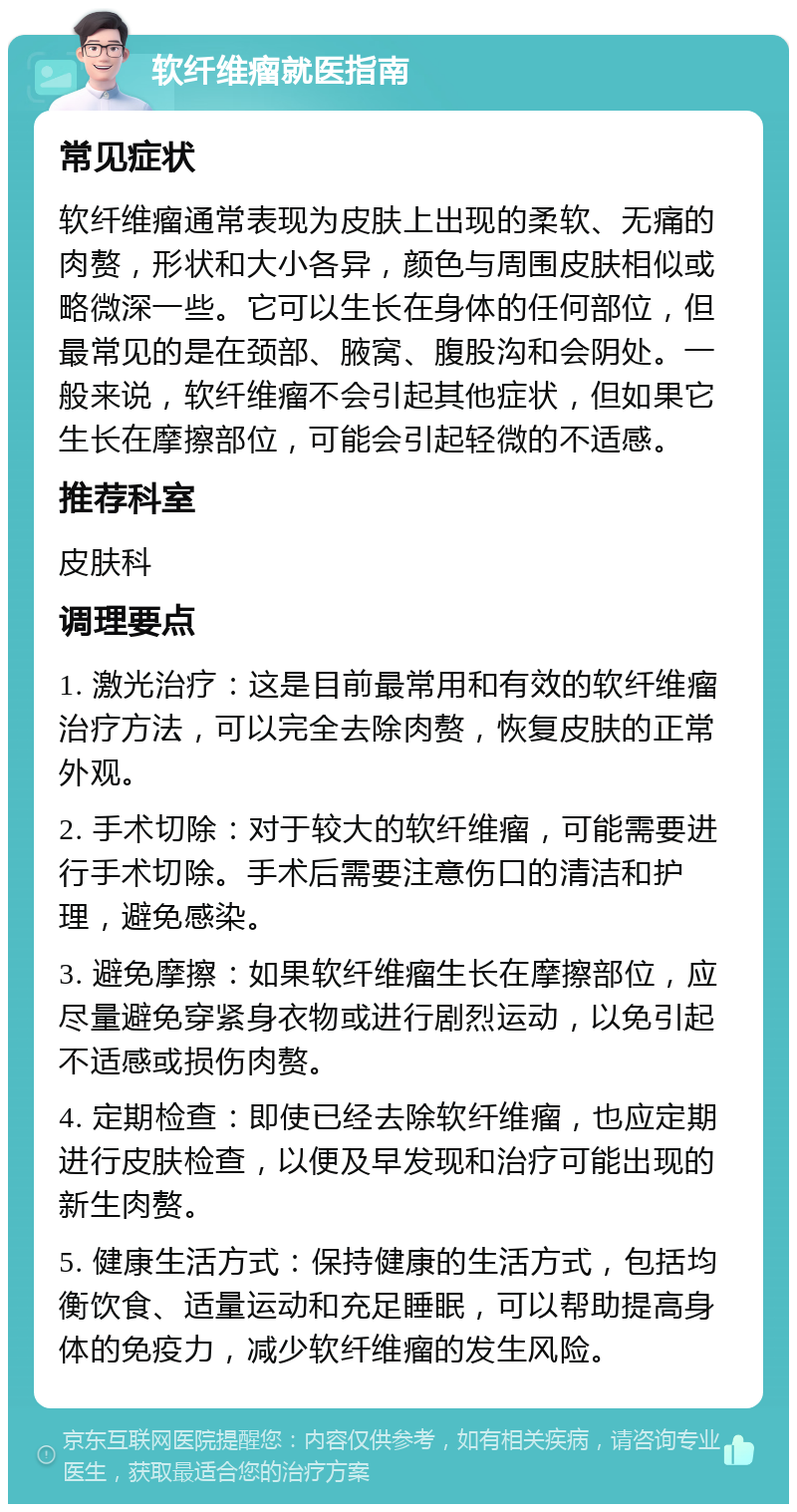 软纤维瘤就医指南 常见症状 软纤维瘤通常表现为皮肤上出现的柔软、无痛的肉赘，形状和大小各异，颜色与周围皮肤相似或略微深一些。它可以生长在身体的任何部位，但最常见的是在颈部、腋窝、腹股沟和会阴处。一般来说，软纤维瘤不会引起其他症状，但如果它生长在摩擦部位，可能会引起轻微的不适感。 推荐科室 皮肤科 调理要点 1. 激光治疗：这是目前最常用和有效的软纤维瘤治疗方法，可以完全去除肉赘，恢复皮肤的正常外观。 2. 手术切除：对于较大的软纤维瘤，可能需要进行手术切除。手术后需要注意伤口的清洁和护理，避免感染。 3. 避免摩擦：如果软纤维瘤生长在摩擦部位，应尽量避免穿紧身衣物或进行剧烈运动，以免引起不适感或损伤肉赘。 4. 定期检查：即使已经去除软纤维瘤，也应定期进行皮肤检查，以便及早发现和治疗可能出现的新生肉赘。 5. 健康生活方式：保持健康的生活方式，包括均衡饮食、适量运动和充足睡眠，可以帮助提高身体的免疫力，减少软纤维瘤的发生风险。