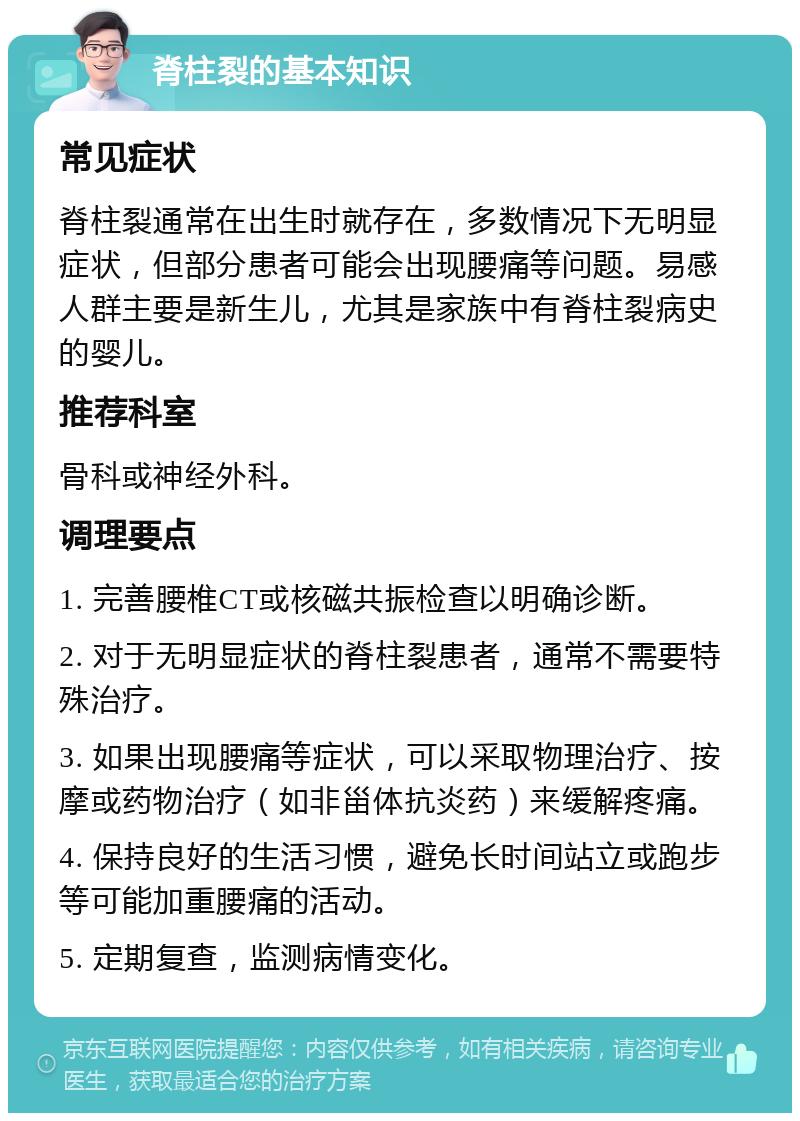 脊柱裂的基本知识 常见症状 脊柱裂通常在出生时就存在，多数情况下无明显症状，但部分患者可能会出现腰痛等问题。易感人群主要是新生儿，尤其是家族中有脊柱裂病史的婴儿。 推荐科室 骨科或神经外科。 调理要点 1. 完善腰椎CT或核磁共振检查以明确诊断。 2. 对于无明显症状的脊柱裂患者，通常不需要特殊治疗。 3. 如果出现腰痛等症状，可以采取物理治疗、按摩或药物治疗（如非甾体抗炎药）来缓解疼痛。 4. 保持良好的生活习惯，避免长时间站立或跑步等可能加重腰痛的活动。 5. 定期复查，监测病情变化。