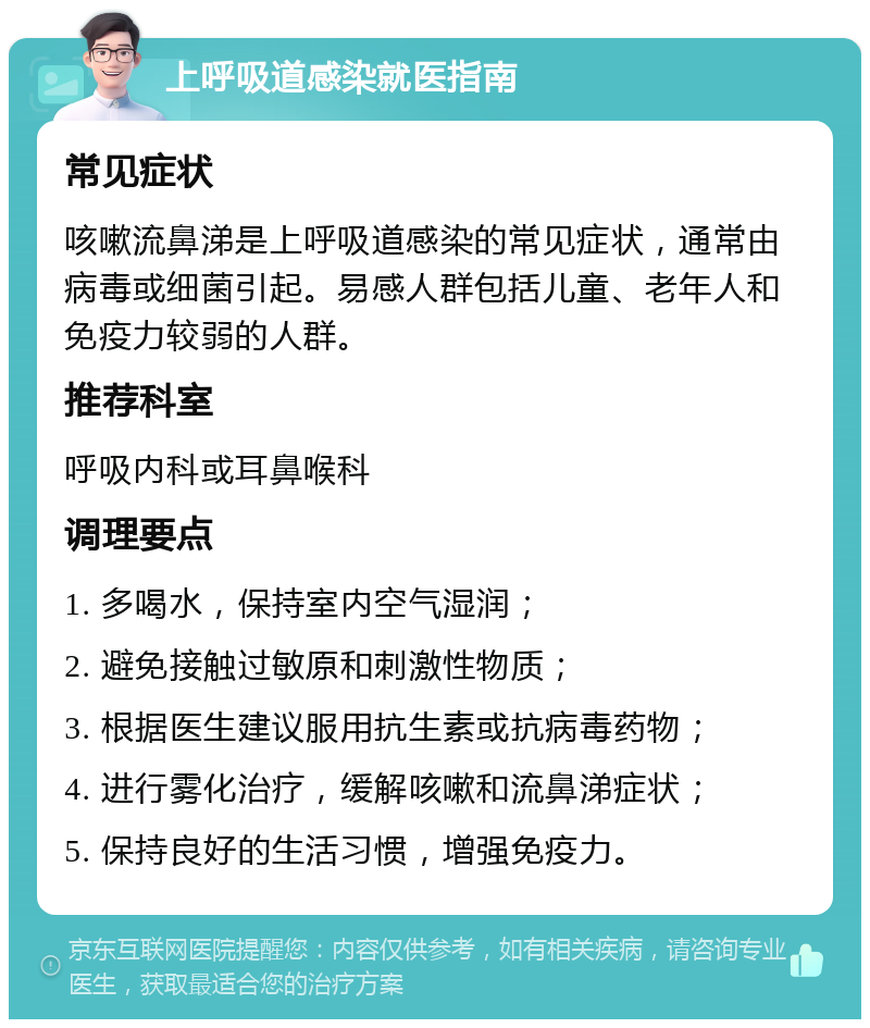 上呼吸道感染就医指南 常见症状 咳嗽流鼻涕是上呼吸道感染的常见症状，通常由病毒或细菌引起。易感人群包括儿童、老年人和免疫力较弱的人群。 推荐科室 呼吸内科或耳鼻喉科 调理要点 1. 多喝水，保持室内空气湿润； 2. 避免接触过敏原和刺激性物质； 3. 根据医生建议服用抗生素或抗病毒药物； 4. 进行雾化治疗，缓解咳嗽和流鼻涕症状； 5. 保持良好的生活习惯，增强免疫力。