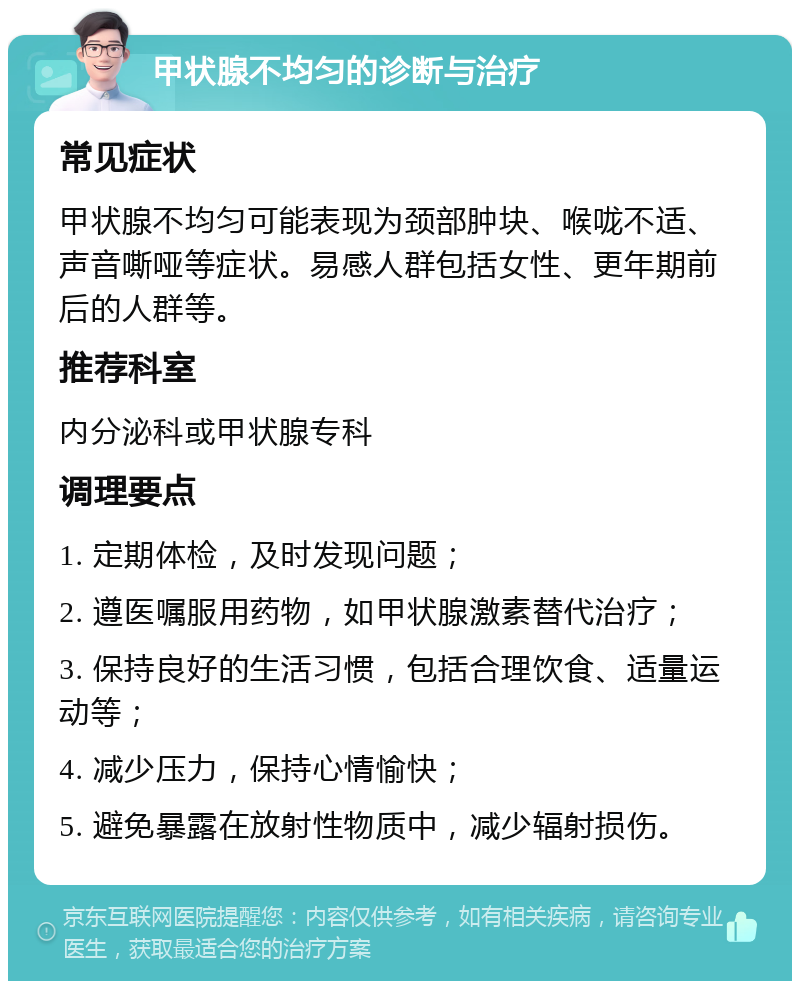 甲状腺不均匀的诊断与治疗 常见症状 甲状腺不均匀可能表现为颈部肿块、喉咙不适、声音嘶哑等症状。易感人群包括女性、更年期前后的人群等。 推荐科室 内分泌科或甲状腺专科 调理要点 1. 定期体检，及时发现问题； 2. 遵医嘱服用药物，如甲状腺激素替代治疗； 3. 保持良好的生活习惯，包括合理饮食、适量运动等； 4. 减少压力，保持心情愉快； 5. 避免暴露在放射性物质中，减少辐射损伤。