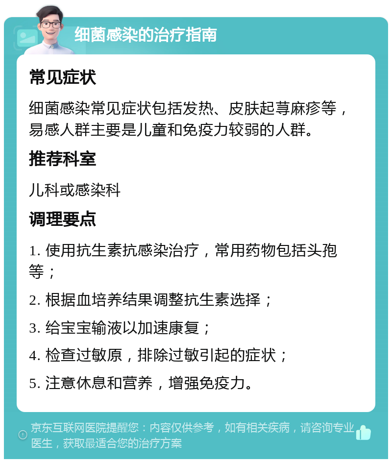 细菌感染的治疗指南 常见症状 细菌感染常见症状包括发热、皮肤起荨麻疹等，易感人群主要是儿童和免疫力较弱的人群。 推荐科室 儿科或感染科 调理要点 1. 使用抗生素抗感染治疗，常用药物包括头孢等； 2. 根据血培养结果调整抗生素选择； 3. 给宝宝输液以加速康复； 4. 检查过敏原，排除过敏引起的症状； 5. 注意休息和营养，增强免疫力。