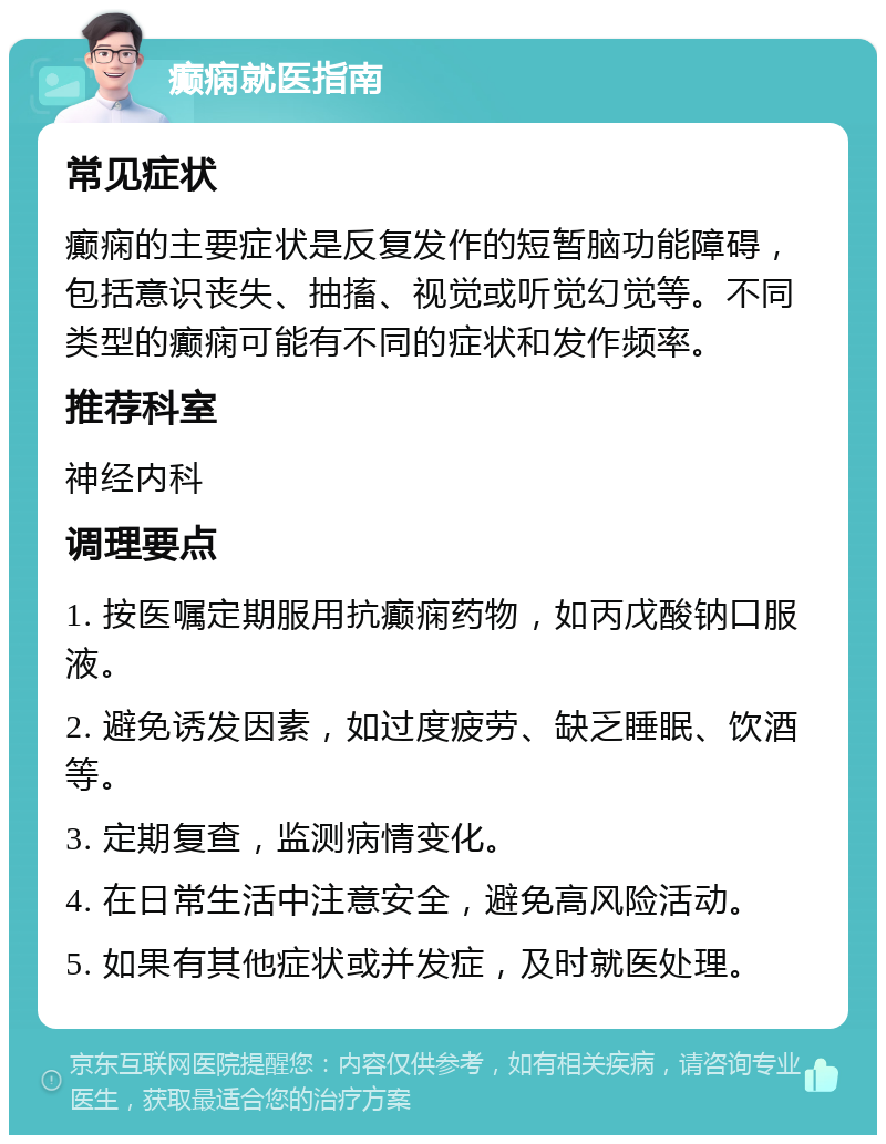 癫痫就医指南 常见症状 癫痫的主要症状是反复发作的短暂脑功能障碍，包括意识丧失、抽搐、视觉或听觉幻觉等。不同类型的癫痫可能有不同的症状和发作频率。 推荐科室 神经内科 调理要点 1. 按医嘱定期服用抗癫痫药物，如丙戊酸钠口服液。 2. 避免诱发因素，如过度疲劳、缺乏睡眠、饮酒等。 3. 定期复查，监测病情变化。 4. 在日常生活中注意安全，避免高风险活动。 5. 如果有其他症状或并发症，及时就医处理。